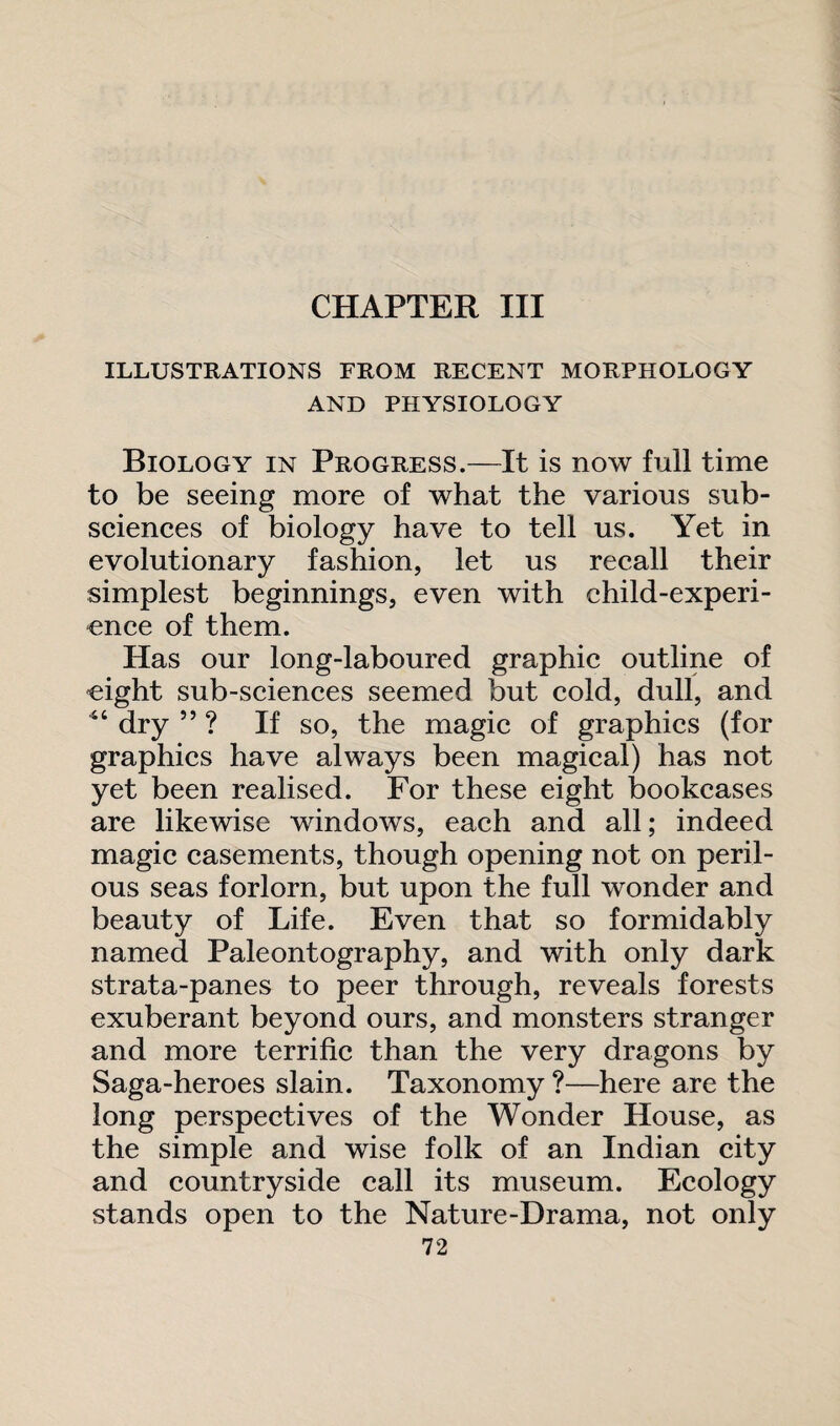 CHAPTER III ILLUSTRATIONS FROM RECENT MORPHOLOGY AND PHYSIOLOGY Biology in Progress.—It is now full time to be seeing more of what the various sub¬ sciences of biology have to tell us. Yet in evolutionary fashion, let us recall their simplest beginnings, even with child-experi¬ ence of them. Has our long-laboured graphic outline of eight sub-sciences seemed but cold, dull, and 44 dry ” ? If so, the magic of graphics (for graphics have always been magical) has not yet been realised. For these eight bookcases are likewise windows, each and all; indeed magic casements, though opening not on peril¬ ous seas forlorn, but upon the full wonder and beauty of Life. Even that so formidably named Paleontography, and with only dark strata-panes to peer through, reveals forests exuberant beyond ours, and monsters stranger and more terrific than the very dragons by Saga-heroes slain. Taxonomy ?—here are the long perspectives of the Wonder House, as the simple and wise folk of an Indian city and countryside call its museum. Ecology stands open to the Nature-Drama, not only