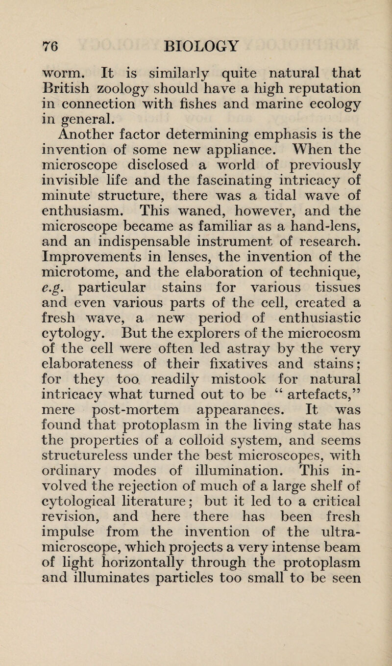 worm. It is similarly quite natural that British zoology should have a high reputation in connection with fishes and marine ecology in general. Another factor determining emphasis is the invention of some new appliance. When the microscope disclosed a world of previously invisible life and the fascinating intricacy of minute structure, there was a tidal wave of enthusiasm. This waned, however, and the microscope became as familiar as a hand-lens, and an indispensable instrument of research. Improvements in lenses, the invention of the microtome, and the elaboration of technique, e.g. particular stains for various tissues and even various parts of the cell, created a fresh wave, a new period of enthusiastic cytology. But the explorers of the microcosm of the cell were often led astray by the very elaborateness of their fixatives and stains; for they too readily mistook for natural intricacy what turned out to be “ artefacts,” mere post-mortem appearances. It was found that protoplasm in the living state has the properties of a colloid system, and seems structureless under the best microscopes, with ordinary modes of illumination. This in¬ volved the rejection of much of a large shelf of cytological literature; but it led to a critical revision, and here there has been fresh impulse from the invention of the ultra¬ microscope, which projects a very intense beam of light horizontally through the protoplasm and illuminates particles too small to be seen