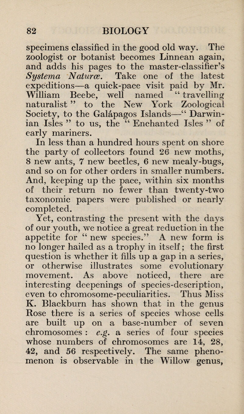 specimens classified in the good old way. The zoologist or botanist becomes Linnean again, and adds his pages to the master-classifier’s Systema Natures. Take one of the latest expeditions—a quick-pace visit paid by Mr. William Beebe, well named “ travelling naturalist ” to the New York Zoological Society, to the Galapagos Islands—“ Darwin¬ ian Isles ” to us, the “ Enchanted Isles ” of early mariners. In less than a hundred hours spent on shore the party of collectors found 26 new moths, 8 new ants, 7 new beetles, 6 new mealy-bugs, and so on for other orders in smaller numbers. And, keeping up the pace, within six months of their return no fewer than twenty-two taxonomic papers were published or nearly completed. Yet, contrasting the present with the days of our youth, we notice a great reduction in the appetite for “ new species.” A new form is no longer hailed as a trophy in itself; the first question is whether it fills up a gap in a series, or otherwise illustrates some evolutionary movement. As above noticed, there are interesting deepenings of species-description, even to chromosome-peculiarities. Thus Miss K. Blackburn has shown that in the genus Rose there is a series of species whose cells are built up on a base-number of seven chromosomes : e.g. a series of four species whose numbers of chromosomes are 14, 28, 42, and 56 respectively. The same pheno¬ menon is observable in the Willow genus,