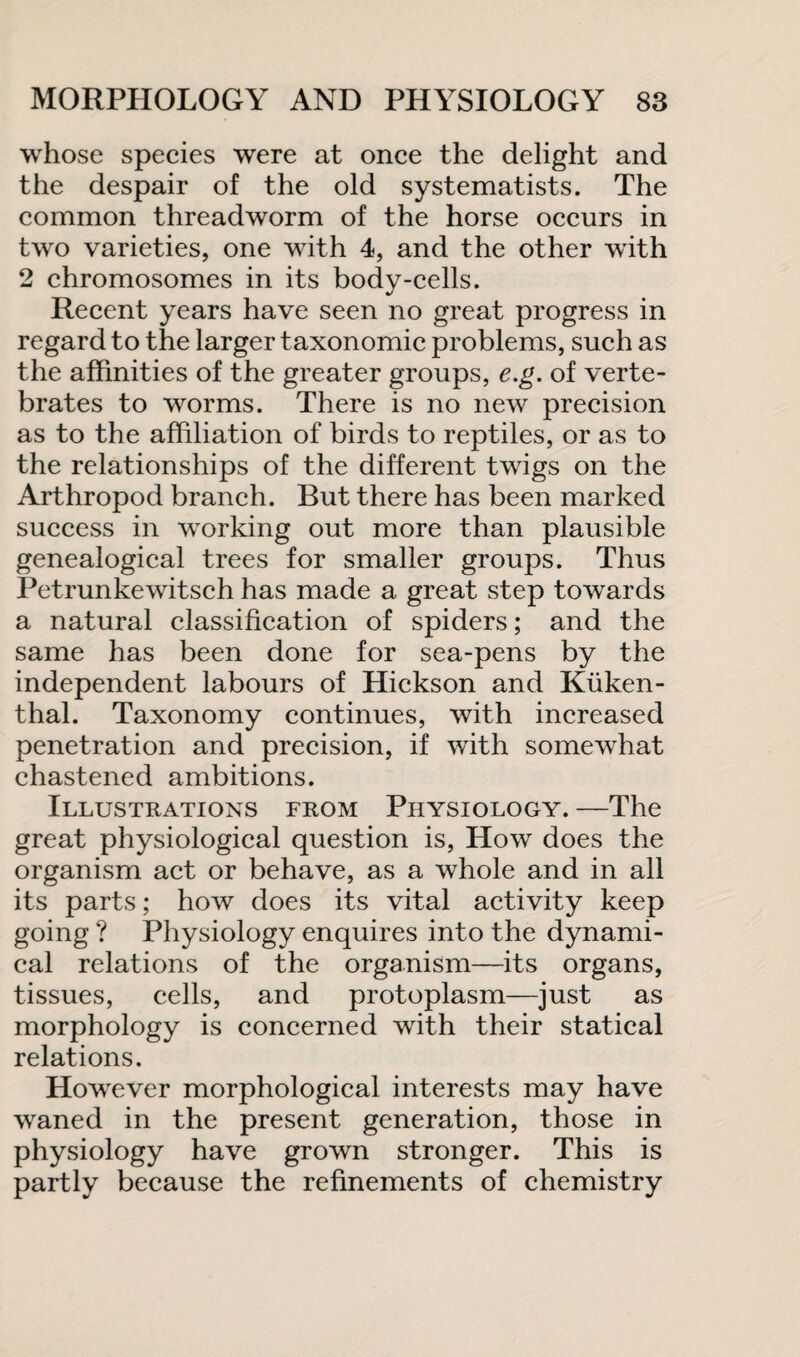 whose species were at once the delight and the despair of the old systematists. The common threadworm of the horse occurs in two varieties, one with 4, and the other with 2 chromosomes in its body-cells. Recent years have seen no great progress in regard to the larger taxonomic problems, such as the affinities of the greater groups, e.g. of verte¬ brates to worms. There is no new precision as to the affiliation of birds to reptiles, or as to the relationships of the different twigs on the Arthropod branch. But there has been marked success in working out more than plausible genealogical trees for smaller groups. Thus Petrunkewitsch has made a great step towards a natural classification of spiders; and the same has been done for sea-pens by the independent labours of Hickson and Kiiken- thal. Taxonomy continues, with increased penetration and precision, if with somewhat chastened ambitions. Illustrations from Physiology. —The great physiological question is, How does the organism act or behave, as a whole and in all its parts; how does its vital activity keep going ? Physiology enquires into the dynami¬ cal relations of the organism—its organs, tissues, cells, and protoplasm—just as morphology is concerned with their statical relations. However morphological interests may have waned in the present generation, those in physiology have grown stronger. This is partly because the refinements of chemistry