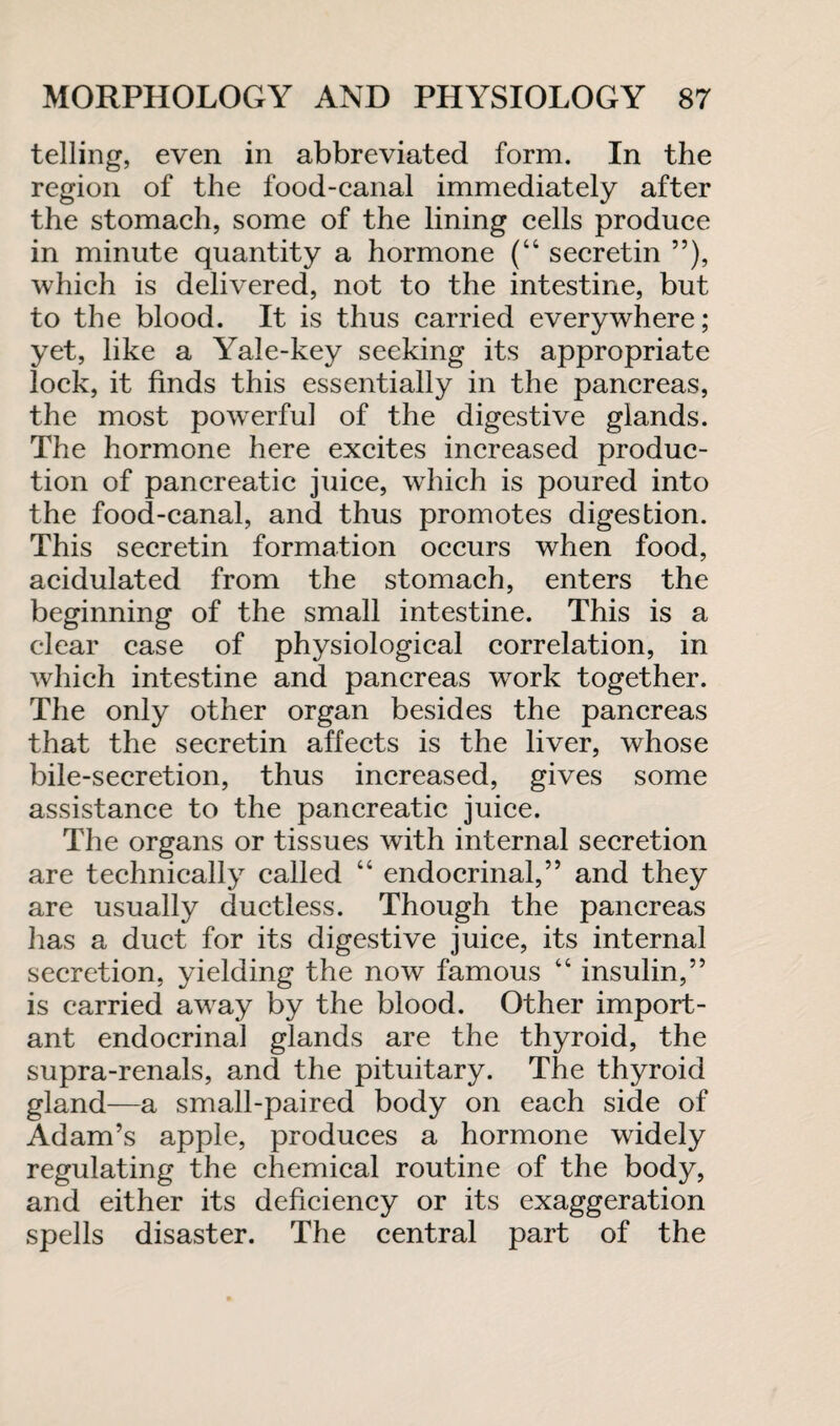 telling, even in abbreviated form. In the region of the food-canal immediately after the stomach, some of the lining cells produce in minute quantity a hormone (“ secretin ”), which is delivered, not to the intestine, but to the blood. It is thus carried everywhere; yet, like a Yale-key seeking its appropriate lock, it finds this essentially in the pancreas, the most powerful of the digestive glands. The hormone here excites increased produc¬ tion of pancreatic juice, which is poured into the food-canal, and thus promotes digestion. This secretin formation occurs when food, acidulated from the stomach, enters the beginning of the small intestine. This is a clear case of physiological correlation, in which intestine and pancreas work together. The only other organ besides the pancreas that the secretin affects is the liver, whose bile-secretion, thus increased, gives some assistance to the pancreatic juice. The organs or tissues with internal secretion are technically called “ endocrinal,” and they are usually ductless. Though the pancreas has a duct for its digestive juice, its internal secretion, yielding the now famous “ insulin,” is carried away by the blood. Other import¬ ant endocrinal glands are the thyroid, the supra-renals, and the pituitary. The thyroid gland—a small-paired body on each side of Adam’s apple, produces a hormone widely regulating the chemical routine of the body, and either its deficiency or its exaggeration spells disaster. The central part of the