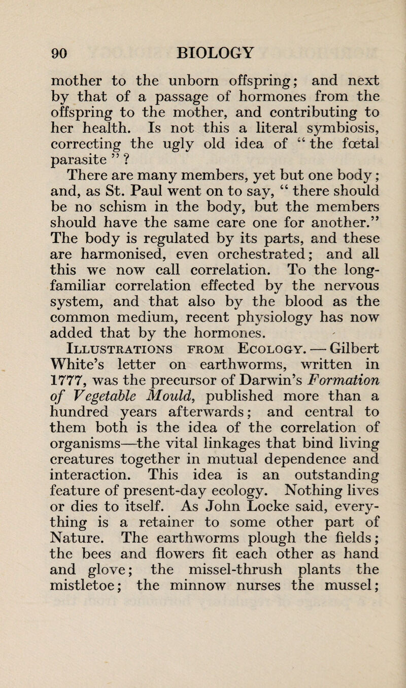 mother to the unborn offspring; and next by that of a passage of hormones from the offspring to the mother, and contributing to her health. Is not this a literal symbiosis, correcting the ugly old idea of “ the foetal parasite ” ? There are many members, yet but one body ; and, as St. Paul went on to say, “ there should be no schism in the body, but the members should have the same care one for another.” The body is regulated by its parts, and these are harmonised, even orchestrated; and all this we now call correlation. To the long- familiar correlation effected by the nervous system, and that also by the blood as the common medium, recent physiology has now added that by the hormones. Illustrations from Ecology. — Gilbert White’s letter on earthworms, written in 1777, was the precursor of Darwin’s Formation of Vegetable Mould, published more than a hundred years afterwards; and central to them both is the idea of the correlation of organisms—the vital linkages that bind living creatures together in mutual dependence and interaction. This idea is an outstanding feature of present-day ecology. Nothing lives or dies to itself. As John Locke said, every¬ thing is a retainer to some other part of Nature. The earthworms plough the fields; the bees and flowers fit each other as hand and glove; the missel-thrush plants the mistletoe; the minnow nurses the mussel;