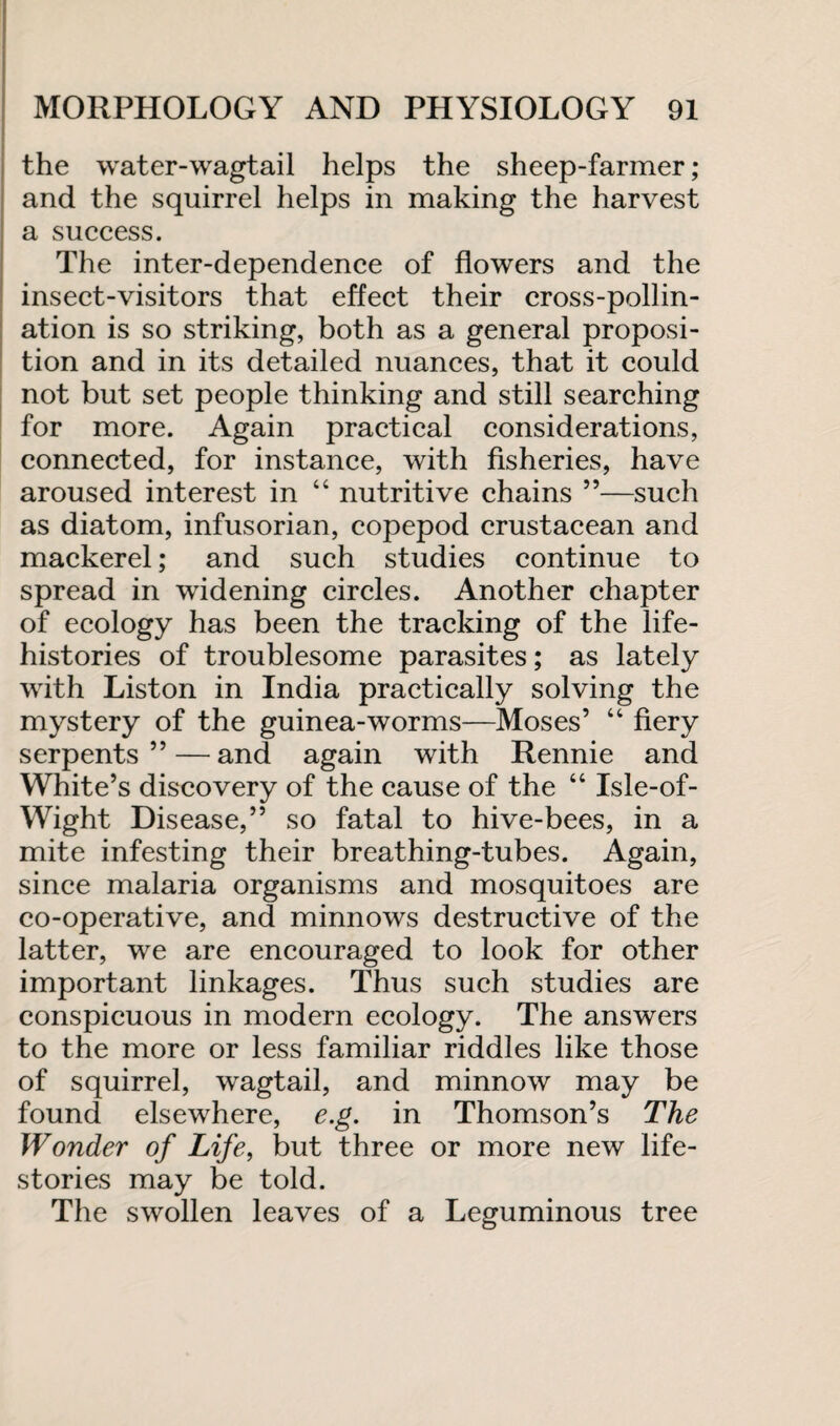 the water-wagtail helps the sheep-farmer; and the squirrel helps in making the harvest a success. The inter-dependence of flowers and the insect-visitors that effect their cross-pollin¬ ation is so striking, both as a general proposi¬ tion and in its detailed nuances, that it could not but set people thinking and still searching for more. Again practical considerations, connected, for instance, with fisheries, have aroused interest in “ nutritive chains ”—such as diatom, infusorian, copepod crustacean and mackerel; and such studies continue to spread in widening circles. Another chapter of ecology has been the tracking of the life- histories of troublesome parasites; as lately with Liston in India practically solving the mystery of the guinea-worms—Moses’ “ fiery serpents” — and again with Rennie and White’s discovery of the cause of the “ Isle-of- Wight Disease,” so fatal to hive-bees, in a mite infesting their breathing-tubes. Again, since malaria organisms and mosquitoes are co-operative, and minnows destructive of the latter, we are encouraged to look for other important linkages. Thus such studies are conspicuous in modern ecology. The answers to the more or less familiar riddles like those of squirrel, wagtail, and minnow may be found elsewhere, e.g. in Thomson’s The Wonder of Life, but three or more new life- stories may be told. The swollen leaves of a Leguminous tree