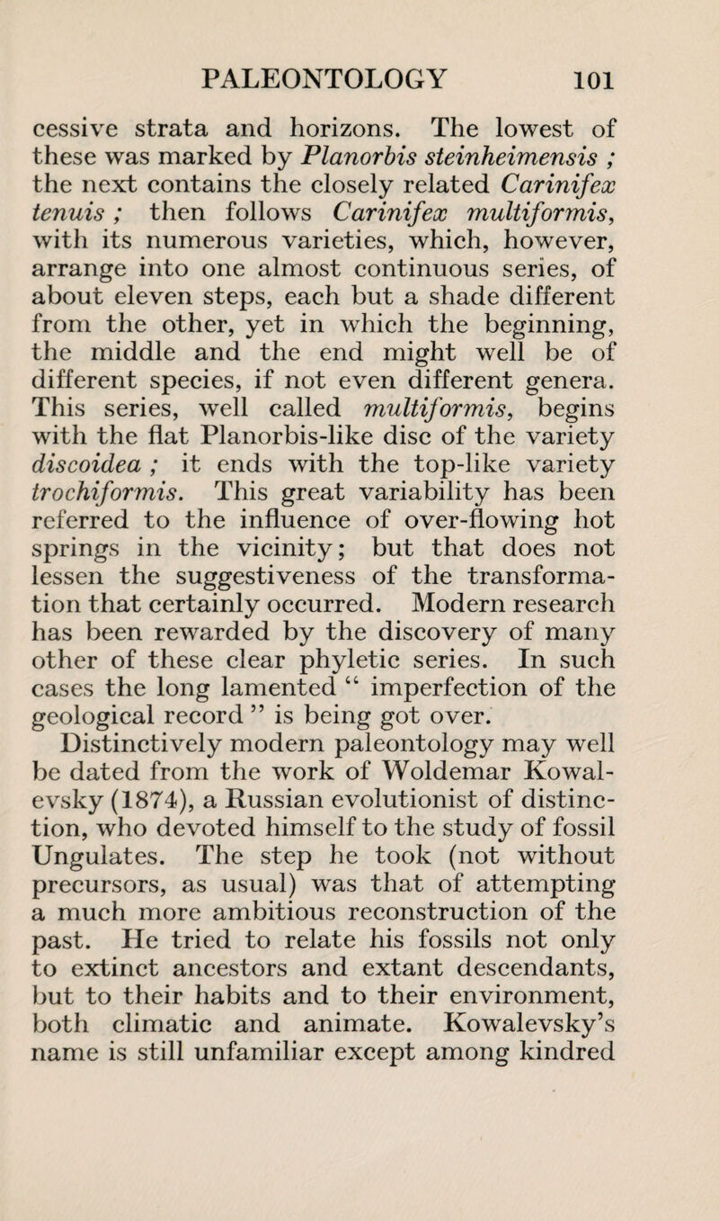 cessive strata and horizons. The lowest of these was marked by Planorbis steinheimensis ; the next contains the closely related Carinifex tenuis ; then follows Carinifex multiformis, with its numerous varieties, which, however, arrange into one almost continuous series, of about eleven steps, each but a shade different from the other, yet in which the beginning, the middle and the end might well be of different species, if not even different genera. This series, well called multiformis, begins with the flat Planorbis-like disc of the variety discoidea ; it ends with the top-like variety trochiformis. This great variability has been referred to the influence of over-flowing hot springs in the vicinity; but that does not lessen the suggestiveness of the transforma¬ tion that certainly occurred. Modern research has been rewarded by the discovery of many other of these clear phyletic series. In such cases the long lamented “ imperfection of the geological record ” is being got over. Distinctively modern paleontology may well be dated from the work of Woldemar Kowal- evsky (1874), a Russian evolutionist of distinc¬ tion, who devoted himself to the study of fossil Ungulates. The step he took (not without precursors, as usual) was that of attempting a much more ambitious reconstruction of the past. He tried to relate his fossils not only to extinct ancestors and extant descendants, but to their habits and to their environment, both climatic and animate. Kowalevsky’s name is still unfamiliar except among kindred