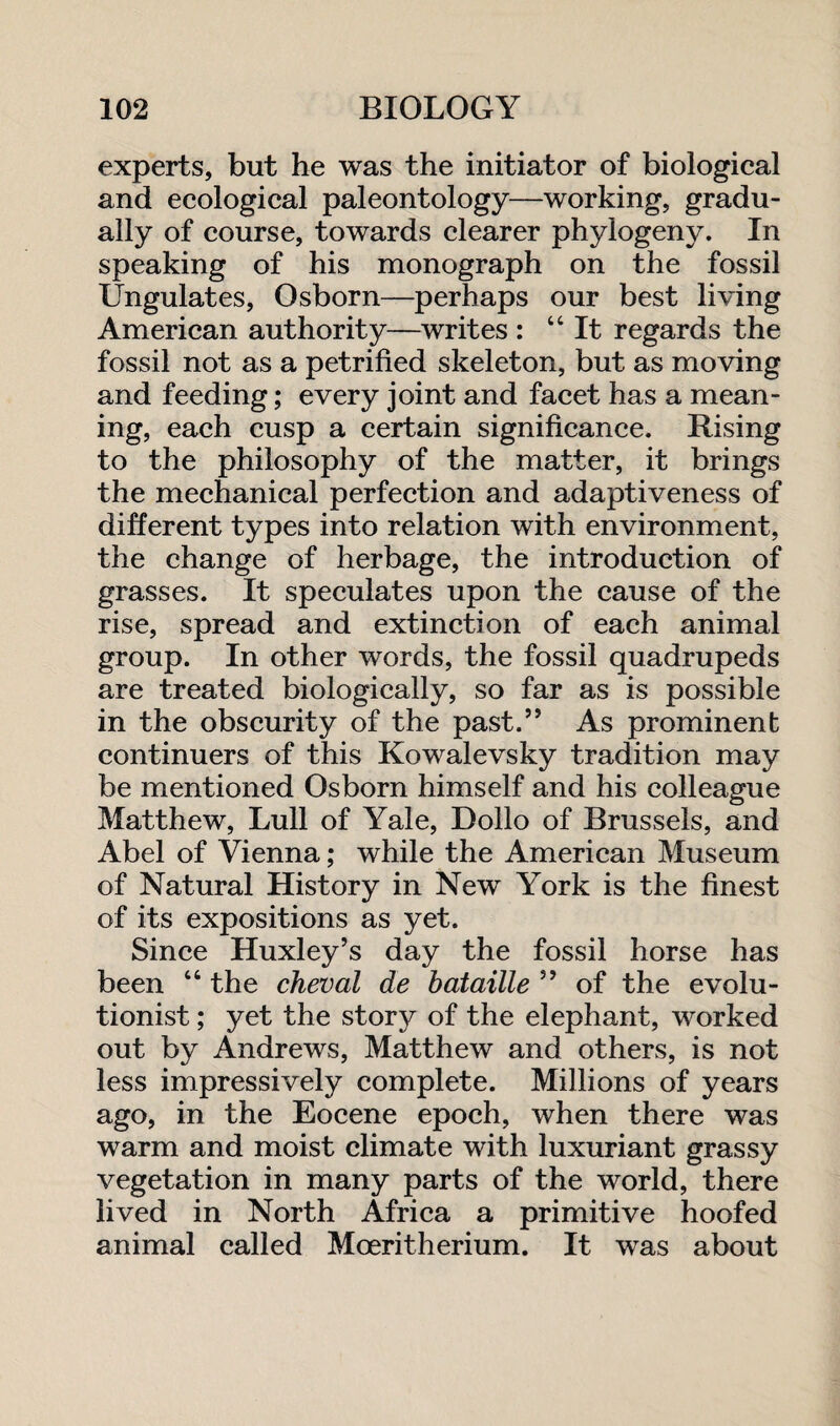 experts, but he was the initiator of biological and ecological paleontology—working, gradu¬ ally of course, towards clearer phylogeny. In speaking of his monograph on the fossil Ungulates, Osborn—perhaps our best living American authority—writes : “It regards the fossil not as a petrified skeleton, but as moving and feeding; every joint and facet has a mean¬ ing, each cusp a certain significance. Rising to the philosophy of the matter, it brings the mechanical perfection and adaptiveness of different types into relation with environment, the change of herbage, the introduction of grasses. It speculates upon the cause of the rise, spread and extinction of each animal group. In other words, the fossil quadrupeds are treated biologically, so far as is possible in the obscurity of the past.” As prominent continuers of this Kowalevsky tradition may be mentioned Osborn himself and his colleague Matthew, Lull of Yale, Bollo of Brussels, and Abel of Vienna; while the American Museum of Natural History in New York is the finest of its expositions as yet. Since Huxley’s day the fossil horse has been “ the cheval de bataille ” of the evolu¬ tionist ; yet the story of the elephant, worked out by Andrews, Matthew and others, is not less impressively complete. Millions of years ago, in the Eocene epoch, when there was warm and moist climate with luxuriant grassy vegetation in many parts of the world, there lived in North Africa a primitive hoofed animal called Mceritherium. It was about