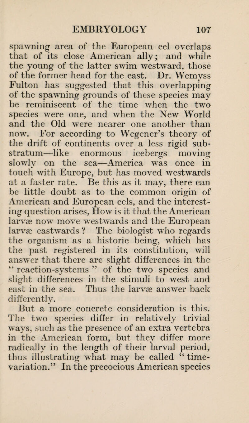 spawning area of the European eel overlaps that of its close American ally; and while the young of the latter swim westward, those of the former head for the east. Dr. Wemyss Fulton has suggested that this overlapping of the spawning grounds of these species may be reminiscent of the time when the two species were one, and when the New World and the Old were nearer one another than now. For according to Wegener’s theory of the drift of continents over a less rigid sub¬ stratum—like enormous icebergs moving slowly on the sea—America was once in touch with Europe, but has moved westwards at a faster rate. Be this as it may, there can be little doubt as to the common origin of American and European eels, and the interest¬ ing question arises, How is it that the American larvae now move westwards and the European larvae eastwards ? The biologist who regards the organism as a historic being, which has the past registered in its constitution, will answer that there are slight differences in the “ reaction-systems ” of the two species and slight differences in the stimuli to west and east in the sea. Thus the larvae answer back differently. But a more concrete consideration is this. The two species differ in relatively trivial ways, such as the presence of an extra vertebra in the American form, but they differ more radically in the length of their larval period, thus illustrating what may be called “ time- variation.” In the precocious American species