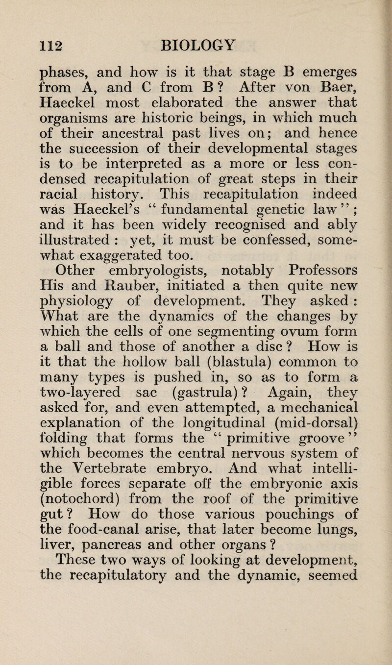 phases, and how is it that stage B emerges from A, and C from B ? After von Baer, Haeckel most elaborated the answer that organisms are historic beings, in which much of their ancestral past lives on; and hence the succession of their developmental stages is to be interpreted as a more or less con¬ densed recapitulation of great steps in their racial history. This recapitulation indeed was Haeckel’s “fundamental genetic law”; and it has been widely recognised and ably illustrated : yet, it must be confessed, some¬ what exaggerated too. Other embryologists, notably Professors His and Rauber, initiated a then quite new physiology of development. They asked: What are the dynamics of the changes by which the cells of one segmenting ovum form a ball and those of another a disc ? How is it that the hollow ball (blastula) common to many types is pushed in, so as to form a two-layered sac (gastrula) ? Again, they asked for, and even attempted, a mechanical explanation of the longitudinal (mid-dorsal) folding that forms the “primitive groove” which becomes the central nervous system of the Vertebrate embryo. And what intelli¬ gible forces separate off the embryonic axis (notochord) from the roof of the primitive gut ? How do those various pouchings of the food-canal arise, that later become lungs, liver, pancreas and other organs ? These two ways of looking at development, the recapitulatory and the dynamic, seemed