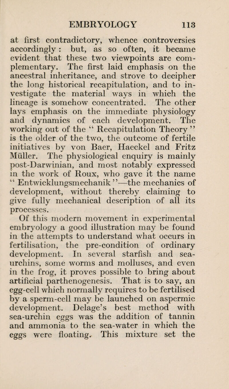 at first contradictory, whence controversies accordingly : but, as so often, it became evident that these two viewpoints are com¬ plementary. The first laid emphasis on the ancestral inheritance, and strove to decipher the long historical recapitulation, and to in¬ vestigate the material ways in which the lineage is somehow concentrated. The other lays emphasis on the immediate physiology and dynamics of each development. The working out of the 44 Recapitulation Theory ” is the older of the two, the outcome of fertile initiatives by von Baer, Haeckel and Fritz Muller. The physiological enquiry is mainly post-Darwinian, and most notably expressed in the work of Roux, who gave it the name 44 Entwicklungsmechanik ”—the mechanics of development, without thereby claiming to give fully mechanical description of all its processes. Of this modern movement in experimental embryology a good illustration may be found in the attempts to understand what occurs in fertilisation, the pre-condition of ordinary development. In several starfish and sea- urchins, some worms and molluscs, and even in the frog, it proves possible to bring about artificial parthenogenesis. That is to say, an egg-cell which normally requires to be fertilised by a sperm-cell may be launched on aspermic development. Delage’s best method with sea-urchin eggs was the addition of tannin and ammonia to the sea-water in which the eggs were floating,- This mixture set the