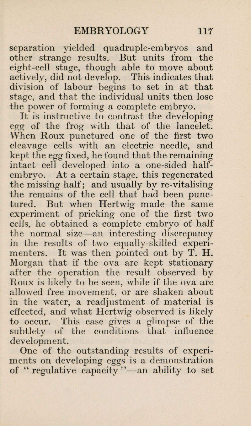 separation yielded quadruple-embryos and other strange results. But units from the eight-cell stage, though able to move about actively, did not develop. This indicates that division of labour begins to set in at that stage, and that the individual units then lose the power of forming a complete embryo. It is instructive to contrast the developing egg of the frog with that of the lancelet. When Roux punctured one of the first two cleavage cells with an electric needle, and kept the egg fixed, he found that the remaining intact cell developed into a one-sided half¬ embryo. At a certain stage, this regenerated the missing half; and usually by re-vitalising the remains of the cell that had been punc¬ tured. But when Hertwig made the same experiment of pricking one of the first two cells, he obtained a complete embryo of half the normal size—an interesting discrepancy in the results of two equally-skilled experi¬ menters. It was then pointed out by T. H. Morgan that if the ova are kept stationary after the operation the result observed by Roux is likely to be seen, while if the ova are allowed free movement, or are shaken about in the water, a readjustment of material is effected, and what Hertwig observed is likely to occur. This case gives a glimpse of the subtlety of the conditions that influence development. One of the outstanding results of experi¬ ments on developing eggs is a demonstration of “regulative capacity”—an ability to set