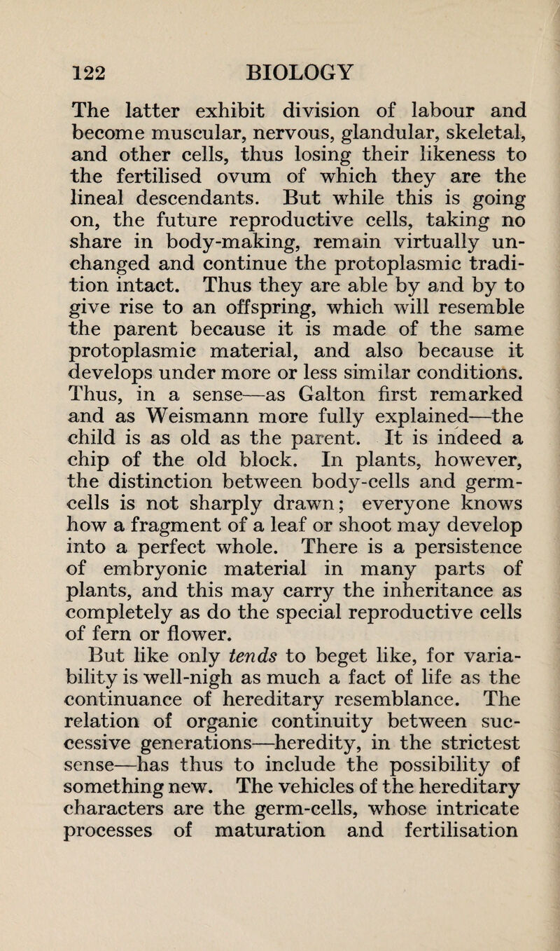 The latter exhibit division of labour and become muscular, nervous, glandular, skeletal, and other cells, thus losing their likeness to the fertilised ovum of which they are the lineal descendants. But while this is going on, the future reproductive cells, taking no share in body-making, remain virtually un¬ changed and continue the protoplasmic tradi¬ tion intact. Thus they are able by and by to give rise to an offspring, which will resemble the parent because it is made of the same protoplasmic material, and also because it develops under more or less similar conditions. Thus, in a sense—as Galton first remarked and as Weismann more fully explained—the child is as old as the parent. It is indeed a chip of the old block. In plants, however, the distinction between body-cells and germ- cells is not sharply drawn; everyone knows how a fragment of a leaf or shoot may develop into a perfect whole. There is a persistence of embryonic material in many parts of plants, and this may carry the inheritance as completely as do the special reproductive cells of fern or flower. But like only tends to beget like, for varia¬ bility is well-nigh as much a fact of life as the continuance of hereditary resemblance. The relation of organic continuity between suc¬ cessive generations—heredity, in the strictest sense—has thus to include the possibility of something new. The vehicles of the hereditary characters are the germ-cells, whose intricate processes of maturation and fertilisation