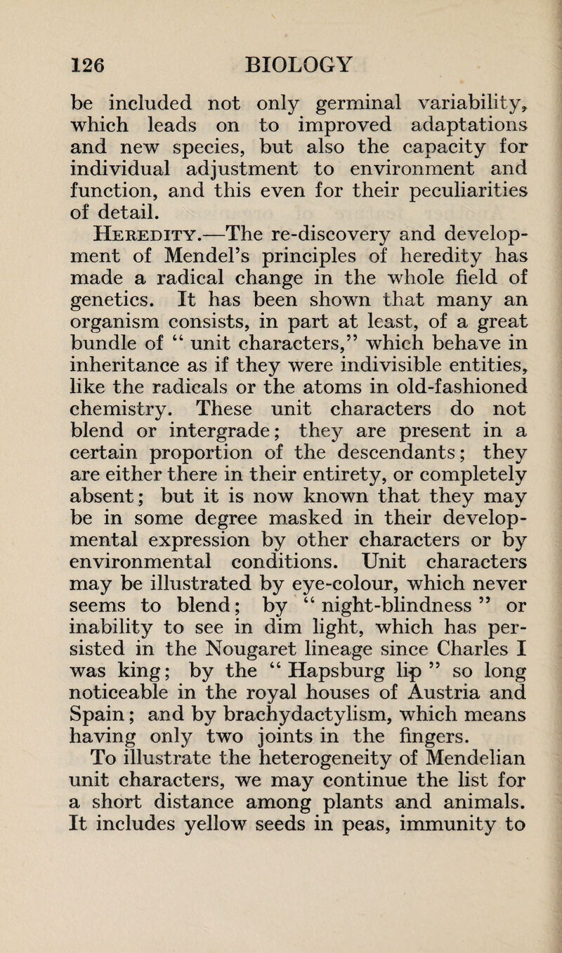 be included not only germinal variability* which leads on to improved adaptations and new species, but also the capacity for individual adjustment to environment and function, and this even for their peculiarities of detail. Heredity.—The re-discovery and develop¬ ment of Mendel’s principles of heredity has made a radical change in the whole field of genetics. It has been shown that many an organism consists, in part at least, of a great bundle of “ unit characters,” which behave in inheritance as if they were indivisible entities, like the radicals or the atoms in old-fashioned chemistry. These unit characters do not blend or intergrade; they are present in a certain proportion of the descendants; they are either there in their entirety, or completely absent; but it is now known that they may be in some degree masked in their develop¬ mental expression by other characters or by environmental conditions. Unit characters may be illustrated by eye-colour, which never seems to blend; by “night-blindness” or inability to see in dim light, which has per¬ sisted in the Nougaret lineage since Charles I was king; by the “ Hapsburg lip” so long noticeable in the royal houses of Austria and Spain; and by brachydactylism, which means having only two joints in the fingers. To illustrate the heterogeneity of Mendelian unit characters, we may continue the list for a short distance among plants and animals. It includes yellow seeds in peas, immunity to