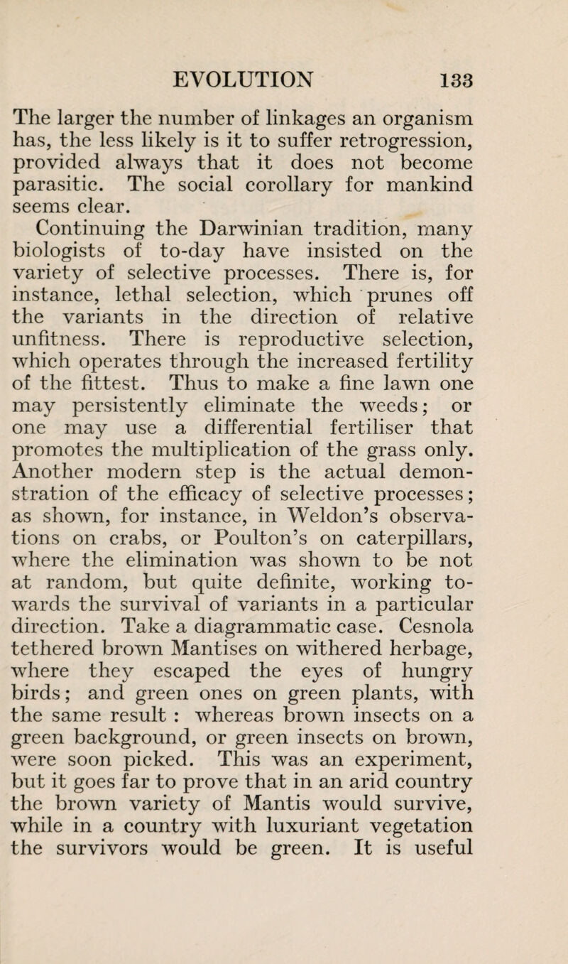 The larger the number of linkages an organism has, the less likely is it to suffer retrogression, provided always that it does not become parasitic. The social corollary for mankind seems clear. Continuing the Darwinian tradition, many biologists of to-day have insisted on the variety of selective processes. There is, for instance, lethal selection, which prunes off the variants in the direction of relative unfitness. There is reproductive selection, which operates through the increased fertility of the fittest. Thus to make a fine lawn one may persistently eliminate the weeds; or one may use a differential fertiliser that promotes the multiplication of the grass only. Another modern step is the actual demon¬ stration of the efficacy of selective processes; as shown, for instance, in Weldon’s observa¬ tions on crabs, or Poulton’s on caterpillars, where the elimination was shown to be not at random, but quite definite, working to¬ wards the survival of variants in a particular direction. Take a diagrammatic case. Cesnola tethered brown Mantises on withered herbage, where they escaped the eyes of hungry birds; and green ones on green plants, with the same result : whereas brown insects on a green background, or green insects on brown, were soon picked. This was an experiment, but it goes far to prove that in an arid country the brown variety of Mantis would survive, while in a country with luxuriant vegetation the survivors would be green. It is useful