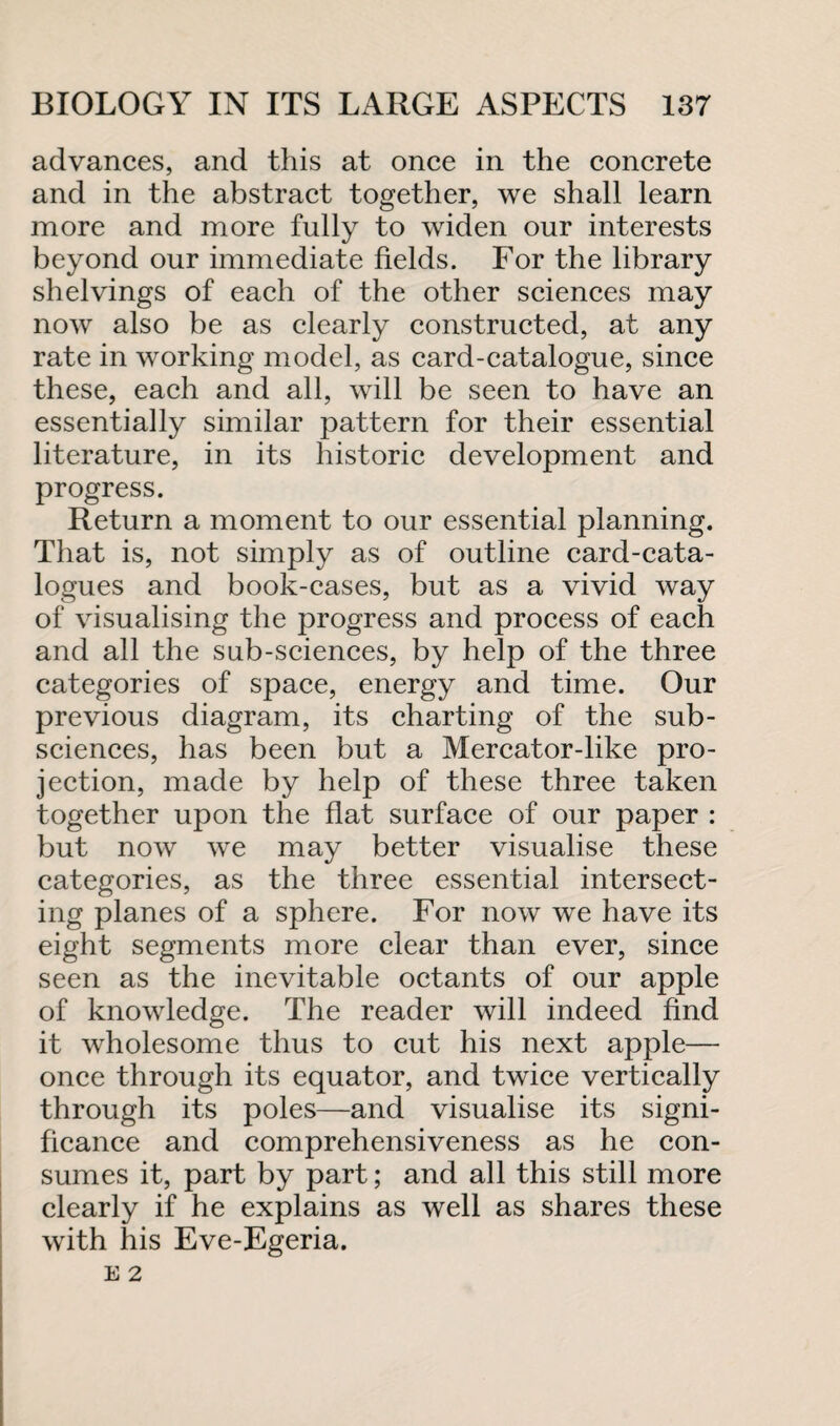 advances, and this at once in the concrete and in the abstract together, we shall learn more and more fully to widen our interests beyond our immediate fields. For the library shelvings of each of the other sciences may now also be as clearly constructed, at any rate in working model, as card-catalogue, since these, each and all, will be seen to have an essentially similar pattern for their essential literature, in its historic development and progress. Return a moment to our essential planning. That is, not simply as of outline card-cata¬ logues and book-cases, but as a vivid way of visualising the progress and process of each and all the sub-sciences, by help of the three categories of space, energy and time. Our previous diagram, its charting of the sub¬ sciences, has been but a Mercator-like pro¬ jection, made by help of these three taken together upon the flat surface of our paper : but now we may better visualise these categories, as the three essential intersect¬ ing planes of a sphere. For now we have its eight segments more clear than ever, since seen as the inevitable octants of our apple of knowledge. The reader will indeed find it wholesome thus to cut his next apple— once through its equator, and twice vertically through its poles—and visualise its signi¬ ficance and comprehensiveness as he con¬ sumes it, part by part; and all this still more clearly if he explains as well as shares these with his Eve-Egeria.