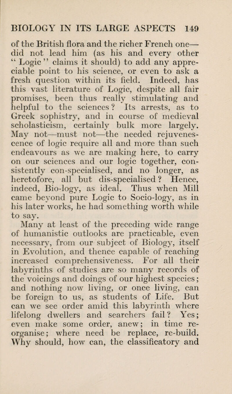 of the British flora and the richer French one— did not lead him (as his and every other “ Logic ” claims it should) to add any appre¬ ciable point to his science, or even to ask a fresh question within its field. Indeed, has this vast literature of Logic, despite all fair promises, been thus really stimulating and helpful to the sciences ? Its arrests, as to Greek sophistry, and in course of medieval scholasticism, certainly bulk more largely. May not—must not—the needed rejuvenes¬ cence of logic require all and more than such endeavours as we are making here, to carry on our sciences and our logic together, con¬ sistently con-specialised, and no longer, as heretofore, all but dis-specialised ? Hence, indeed, Bio-logy, as ideal. Thus when Mill came beyond pure Logic to Socio-logy, as in his later works, he had something worth while to say. Many at least of the preceding wide range of humanistic outlooks are practicable, even necessary, from our subject of Biology, itself in Evolution, and thence capable of reaching increased comprehensiveness. For all their labyrinths of studies are so many records of the voicings and doings of our highest species; and nothing now living, or once living, can be foreign to us, as students of Life. But can we see order amid this labyrinth where lifelong dwellers and searchers fail? Yes; even make some order, anew; in time re¬ organise ; where need be replace, re-build. Why should, how can, the classificatory and