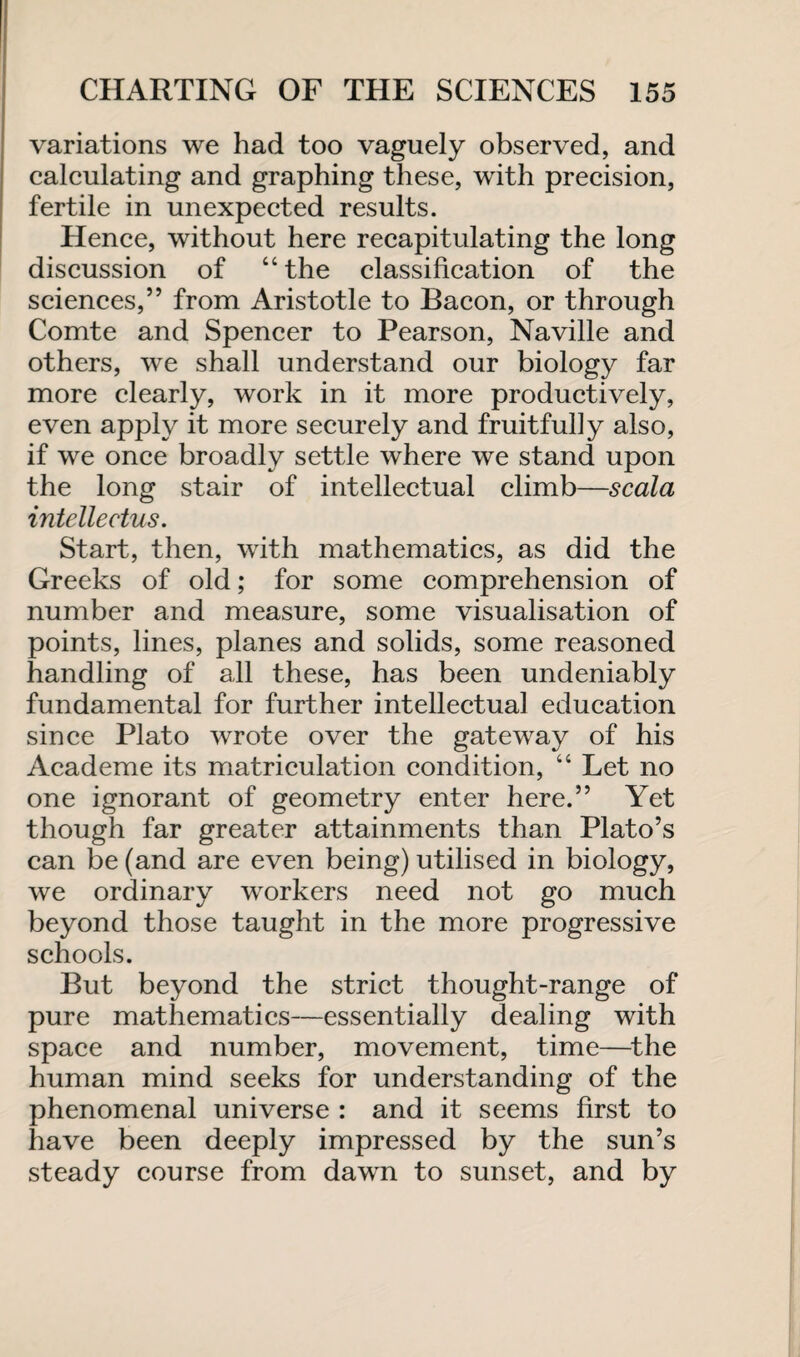 variations we had too vaguely observed, and calculating and graphing these, with precision, fertile in unexpected results. Hence, without here recapitulating the long discussion of “ the classification of the sciences,” from Aristotle to Bacon, or through Comte and Spencer to Pearson, Naville and others, we shall understand our biology far more clearly, work in it more productively, even apply it more securely and fruitfully also, if we once broadly settle where we stand upon the long stair of intellectual climb—scala intellectus. Start, then, with mathematics, as did the Greeks of old; for some comprehension of number and measure, some visualisation of points, lines, planes and solids, some reasoned handling of all these, has been undeniably fundamental for further intellectual education since Plato wrote over the gateway of his Academe its matriculation condition, “ Let no one ignorant of geometry enter here.” Yet though far greater attainments than Plato’s can be (and are even being) utilised in biology, we ordinary workers need not go much beyond those taught in the more progressive schools. But beyond the strict thought-range of pure mathematics—essentially dealing with space and number, movement, time—the human mind seeks for understanding of the phenomenal universe : and it seems first to have been deeply impressed by the sun’s steady course from dawn to sunset, and by