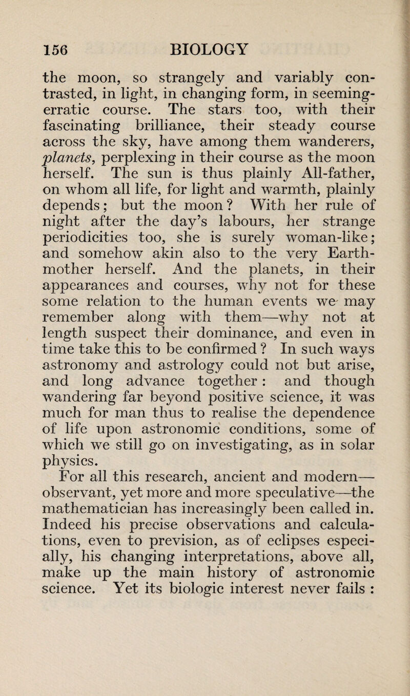 the moon, so strangely and variably con¬ trasted, in light, in changing form, in seeming- erratic course. The stars too, with their fascinating brilliance, their steady course across the sky, have among them wanderers, planets, perplexing in their course as the moon herself. The sun is thus plainly All-father, on whom all life, for light and warmth, plainly depends; but the moon ? With her rule of night after the day’s labours, her strange periodicities too, she is surely woman-like; and somehow akin also to the very Earth- mother herself. And the planets, in their appearances and courses, why not for these some relation to the human events we- may remember along with them—why not at length suspect their dominance, and even in time take this to be confirmed ? In such ways astronomy and astrology could not but arise, and long advance together : and though wandering far beyond positive science, it was much for man thus to realise the dependence of life upon astronomic conditions, some of which we still go on investigating, as in solar physics. For all this research, ancient and modern— observant, yet more and more speculative—the mathematician has increasingly been called in. Indeed his precise observations and calcula¬ tions, even to prevision, as of eclipses especi¬ ally, his changing interpretations, above all, make up the main history of astronomic science. Yet its biologic interest never fails :