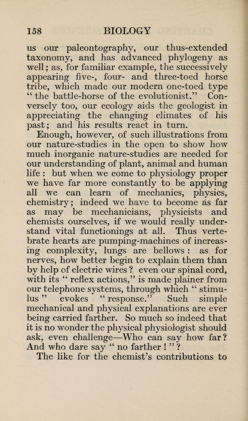 us our paleontography, our thus-extended taxonomy, and has advanced phylogeny as well; as, for familiar example, the successively appearing five-, four- and three-toed horse tribe, which made our modern one-toed type “ the battle-horse of the evolutionist.” Con¬ versely too, our ecology aids the geologist in appreciating the changing climates of his past; and his results react in turn. Enough, however, of such illustrations from our nature-studies in the open to show how much inorganic nature-studies are needed for our understanding of plant, animal and human life : but when we come to physiology proper we have far more constantly to be applying all we can learn of mechanics, physics, chemistry; indeed we have to become as far as may be mechanicians, physicists and chemists ourselves, if we would really under¬ stand vital functionings at all. Thus verte¬ brate hearts are pumping-machines of increas¬ ing complexity, lungs are bellows : as for nerves, how better begin to explain them than by help of electric wires ? even our spinal cord, with its “ reflex actions,” is made plainer from our telephone systems, through which “ stimu¬ lus ” evokes “ response.” Such simple mechanical and physical explanations are ever being carried farther. So much so indeed that it is no wonder the physical physiologist should ask, even challenge—Who can say how far? And who dare say “ no farther ! ” ? The like for the chemist’s contributions to