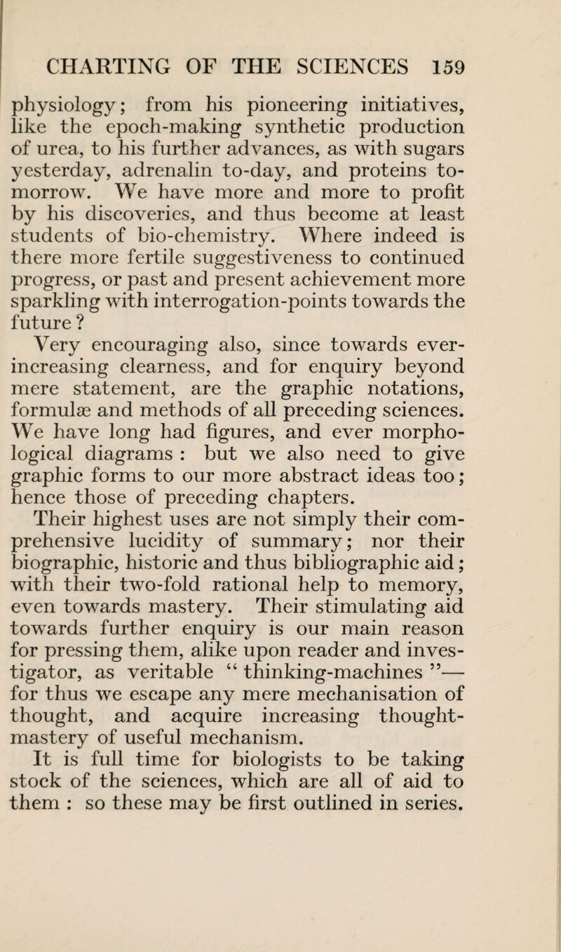 physiology; from his pioneering initiatives, like the epoch-making synthetic production of urea, to his further advances, as with sugars yesterday, adrenalin to-day, and proteins to¬ morrow. We have more and more to profit by his discoveries, and thus become at least students of bio-chemistry. Where indeed is there more fertile suggestiveness to continued progress, or past and present achievement more sparkling with interrogation-points towards the future ? Very encouraging also, since towards ever- increasing clearness, and for enquiry beyond mere statement, are the graphic notations, formulae and methods of all preceding sciences. We have long had figures, and ever morpho¬ logical diagrams : but we also need to give graphic forms to our more abstract ideas too; hence those of preceding chapters. Their highest uses are not simply their com¬ prehensive lucidity of summary; nor their biographic, historic and thus bibliographic aid; with their two-fold rational help to memory, even towards mastery. Their stimulating aid towards further enquiry is our main reason for pressing them, alike upon reader and inves¬ tigator, as veritable “ thinking-machines ”— for thus we escape any mere mechanisation of thought, and acquire increasing thought- mastery of useful mechanism. It is full time for biologists to be taking stock of the sciences, which are all of aid to them : so these may be first outlined in series.