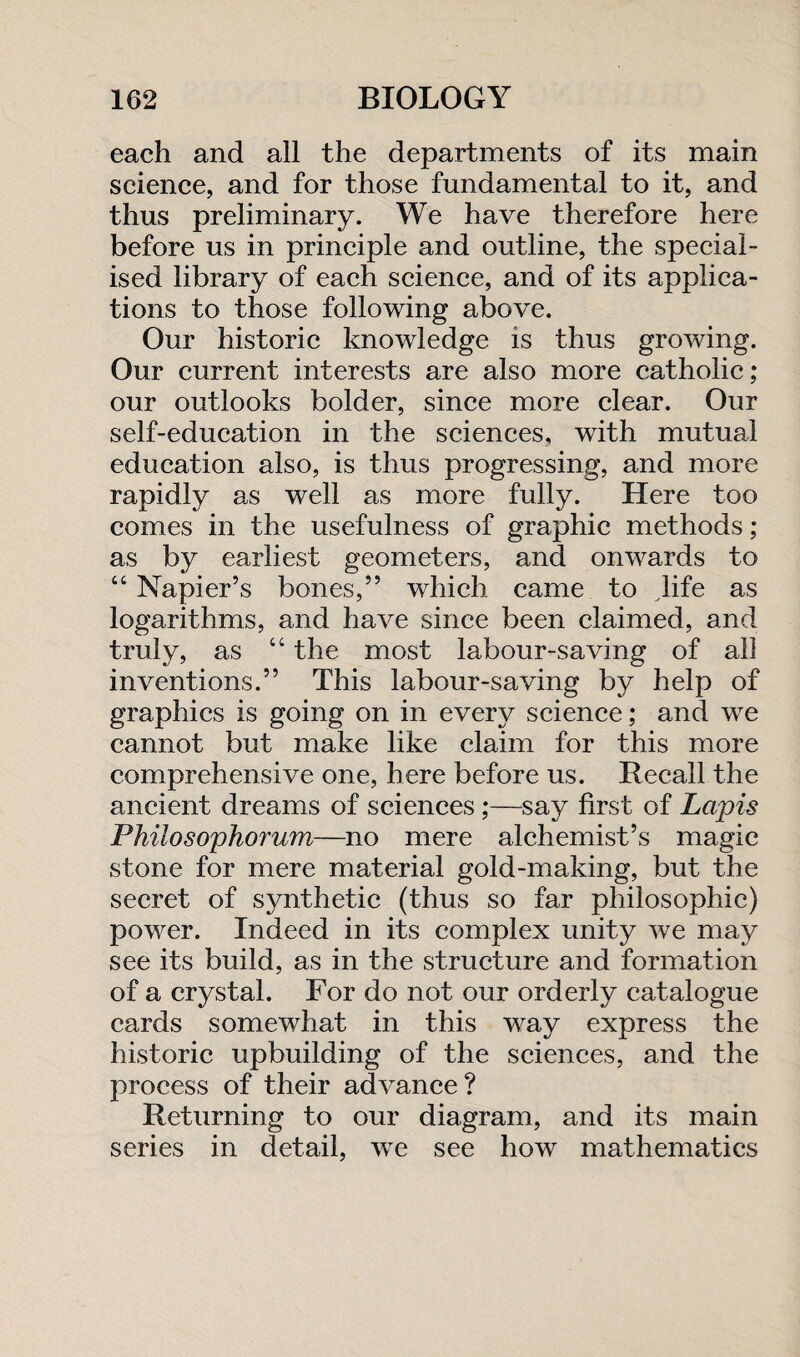 each and all the departments of its main science, and for those fundamental to it, and thus preliminary. We have therefore here before us in principle and outline, the special¬ ised library of each science, and of its applica¬ tions to those following above. Our historic knowledge is thus growing. Our current interests are also more catholic ; our outlooks bolder, since more clear. Our self-education in the sciences, with mutual education also, is thus progressing, and more rapidly as well as more fully. Here too comes in the usefulness of graphic methods; as by earliest geometers, and onwards to “ Napier’s bones,” which came to life as logarithms, and have since been claimed, and truly, as “ the most labour-saving of all inventions.” This labour-saving by help of graphics is going on in every science; and we cannot but make like claim for this more comprehensive one, here before us. Recall the ancient dreams of sciences ;—say first of Lapis Philosophorum—no mere alchemist’s magic stone for mere material gold-making, but the secret of synthetic (thus so far philosophic) power. Indeed in its complex unity we may see its build, as in the structure and formation of a crystal. For do not our orderly catalogue cards somewhat in this way express the historic upbuilding of the sciences, and the process of their advance? Returning to our diagram, and its main series in detail, we see how mathematics