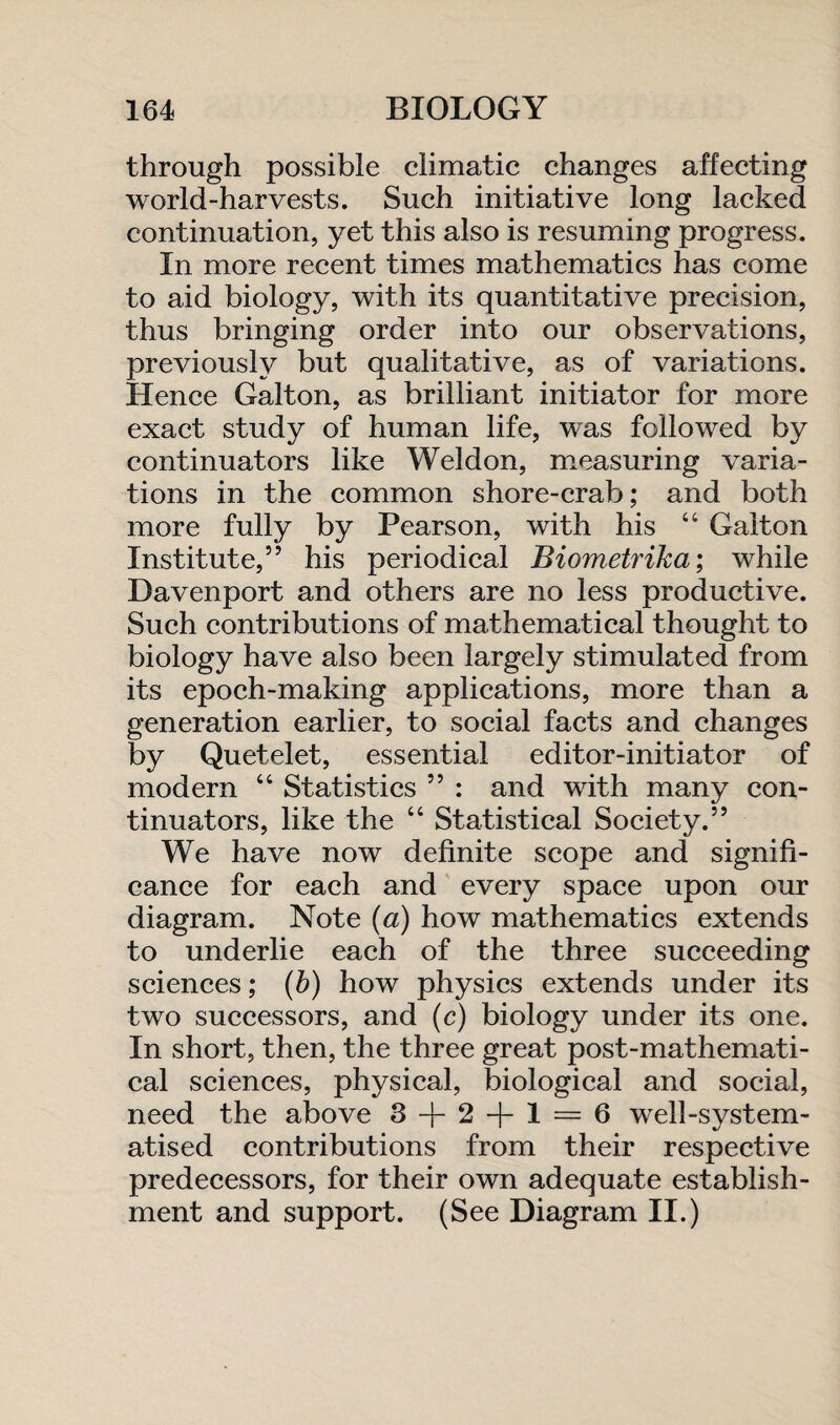 through possible climatic changes affecting world-harvests. Such initiative long lacked continuation, yet this also is resuming progress. In more recent times mathematics has come to aid biology, with its quantitative precision, thus bringing order into our observations, previously but qualitative, as of variations. Hence Galton, as brilliant initiator for more exact study of human life, was followed by continuators like Weldon, measuring varia¬ tions in the common shore-crab; and both more fully by Pearson, with his “ Galton Institute,” his periodical Biometrika; while Davenport and others are no less productive. Such contributions of mathematical thought to biology have also been largely stimulated from its epoch-making applications, more than a generation earlier, to social facts and changes by Quetelet, essential editor-initiator of modern “ Statistics ” : and with many con¬ tinuators, like the “ Statistical Society.” We have now definite scope and signifi¬ cance for each and every space upon our diagram. Note (a) how mathematics extends to underlie each of the three succeeding sciences; (b) how physics extends under its two successors, and (c) biology under its one. In short, then, the three great post-mathemati¬ cal sciences, physical, biological and social, need the above 3 + 2 + 1 = 6 well-system¬ atised contributions from their respective predecessors, for their own adequate establish¬ ment and support. (See Diagram II.)