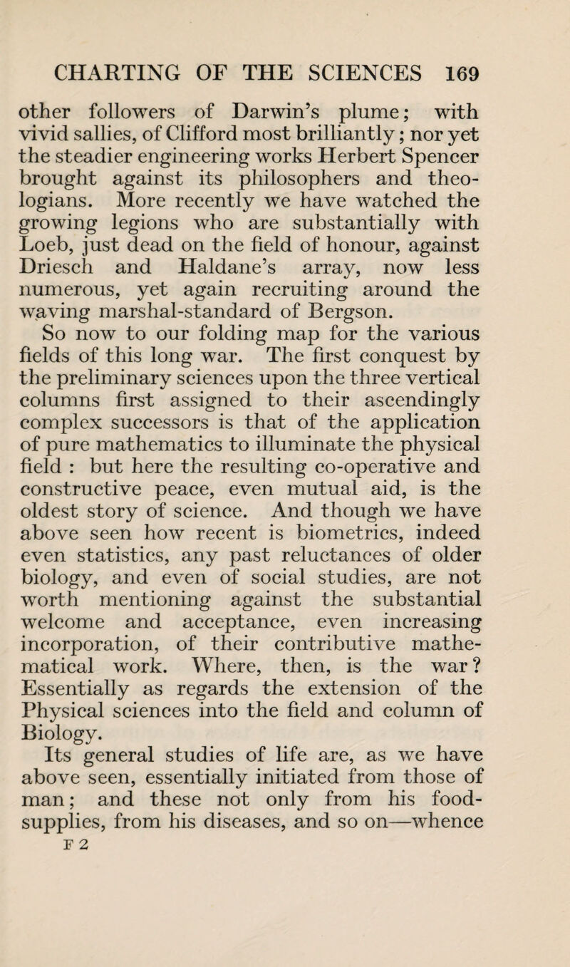 other followers of Darwin’s plume; with vivid sallies, of Clifford most brilliantly; nor yet the steadier engineering works Herbert Spencer brought against its philosophers and theo¬ logians. More recently we have watched the growing legions who are substantially with Loeb, just dead on the field of honour, against Driesch and Haldane’s array, now less numerous, yet again recruiting around the waving marshal-standard of Bergson. So now to our folding map for the various fields of this long war. The first conquest by the preliminary sciences upon the three vertical columns first assigned to their ascendingly complex successors is that of the application of pure mathematics to illuminate the physical field : but here the resulting co-operative and constructive peace, even mutual aid, is the oldest story of science. And though we have above seen how recent is biometrics, indeed even statistics, any past reluctances of older biology, and even of social studies, are not wrorth mentioning against the substantial welcome and acceptance, even increasing incorporation, of their contributive mathe¬ matical work. Where, then, is the war ? Essentially as regards the extension of the Physical sciences into the field and column of Biology. Its general studies of life are, as we have above seen, essentially initiated from those of man; and these not only from his food- supplies, from his diseases, and so on—whence