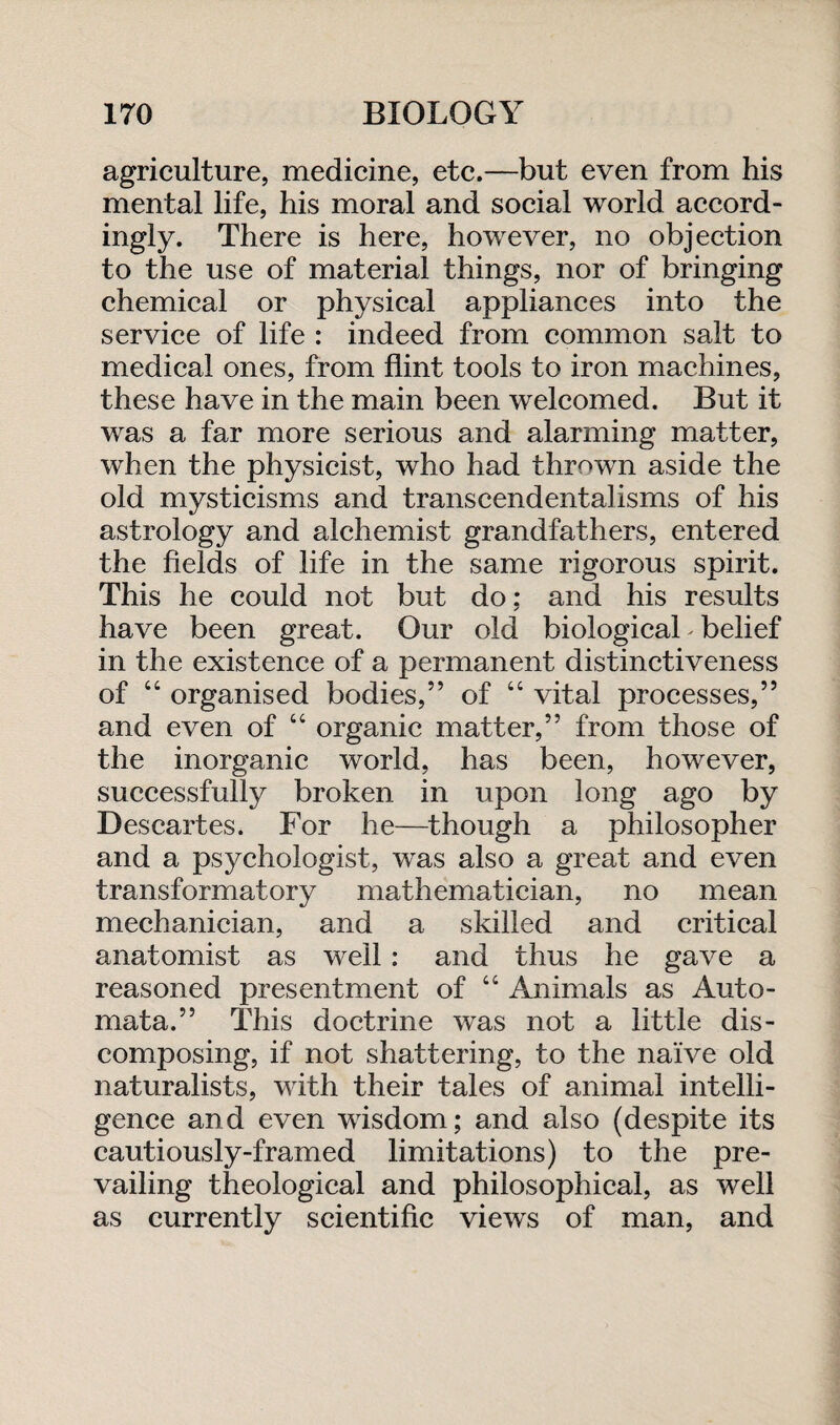 agriculture, medicine, etc.—but even from his mental life, his moral and social world accord¬ ingly. There is here, however, no objection to the use of material things, nor of bringing chemical or physical appliances into the service of life : indeed from common salt to medical ones, from flint tools to iron machines, these have in the main been welcomed. But it was a far more serious and alarming matter, when the physicist, who had thrown aside the old mysticisms and transcendentalisms of his astrology and alchemist grandfathers, entered the fields of life in the same rigorous spirit. This he could not but do: and his results ✓ have been great. Our old biological belief in the existence of a permanent distinctiveness of 44 organised bodies,” of 44 vital processes,” and even of 44 organic matter,” from those of the inorganic world, has been, however, successfully broken in upon long ago by Descartes. For he—though a philosopher and a psychologist, was also a great and even transformatory mathematician, no mean mechanician, and a skilled and critical anatomist as well : and thus he gave a reasoned presentment of 44 Animals as Auto¬ mata.” This doctrine was not a little dis¬ composing, if not shattering, to the naive old naturalists, with their tales of animal intelli¬ gence and even wisdom; and also (despite its cautiously-framed limitations) to the pre¬ vailing theological and philosophical, as well as currently scientific views of man, and