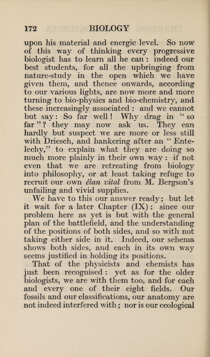 upon his material and energic level. So now of this way of thinking every progressive biologist has to learn all he can : indeed our best students, for all the upbringing from nature-study in the open which we have given them, and thence onwards, according to our various lights, are now more and more turning to bio-physics and bio-chemistry, and these increasingly associated : and we cannot but say: So far well ! Why drag in “so far ” ? they may now ask us. They can hardly but suspect we are more or less still with Driesch, and hankering after an “ Ente- lechy,” to explain what they are doing so much more plainly in their own way : if not even that we are retreating from biology into philosophy, or at least taking refuge to recruit our own elan vital from M. Bergson’s unfailing and vivid supplies. We have to this our answer ready; but let it wait for a later Chapter (IX) : since our problem here as yet is but with the general plan of the battlefield, and the understanding of the positions of both sides, and so with not taking either side in it. Indeed, our schema shows both sides, and each in its own way seems justified in holding its positions. That of the physicists and chemists has just been recognised : yet as for the older biologists, we are with them too, and for each and every one of their eight fields. Our fossils and our classifications, our anatomy are not indeed interfered with; nor is our ecological