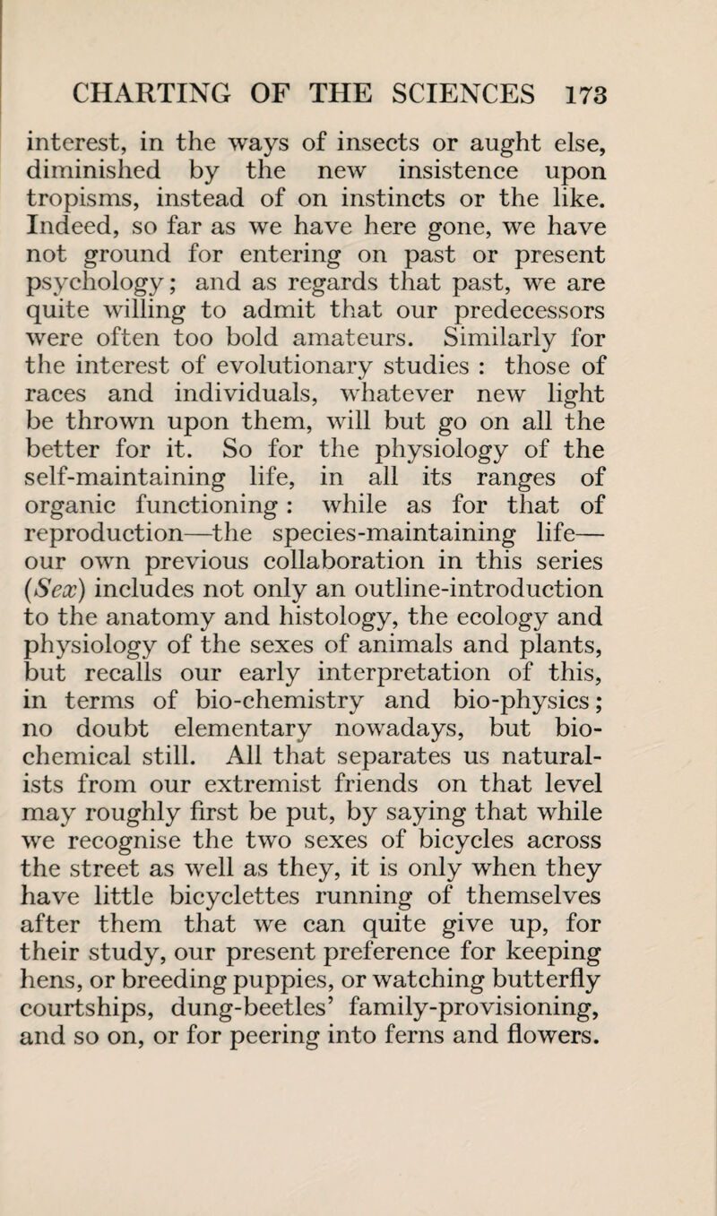 interest, in the ways of insects or aught else, diminished by the new insistence upon tropisms, instead of on instincts or the like. Indeed, so far as we have here gone, we have not ground for entering on past or present psychology; and as regards that past, we are quite willing to admit that our predecessors were often too bold amateurs. Similarly for the interest of evolutionary studies : those of races and individuals, whatever new light be thrown upon them, will but go on all the better for it. So for the physiology of the self-maintaining life, in all its ranges of organic functioning: while as for that of reproduction—the species-maintaining life— our own previous collaboration in this series (Sex) includes not only an outline-introduction to the anatomy and histology, the ecology and physiology of the sexes of animals and plants, but recalls our early interpretation of this, in terms of bio-chemistry and bio-physics; no doubt elementary nowadays, but bio¬ chemical still. All that separates us natural¬ ists from our extremist friends on that level may roughly first be put, by saying that while we recognise the two sexes of bicycles across the street as well as they, it is only when they have little bicyclettes running of themselves after them that we can quite give up, for their study, our present preference for keeping hens, or breeding puppies, or watching butterfly courtships, dung-beetles’ family-provisioning, and so on, or for peering into ferns and flowers.