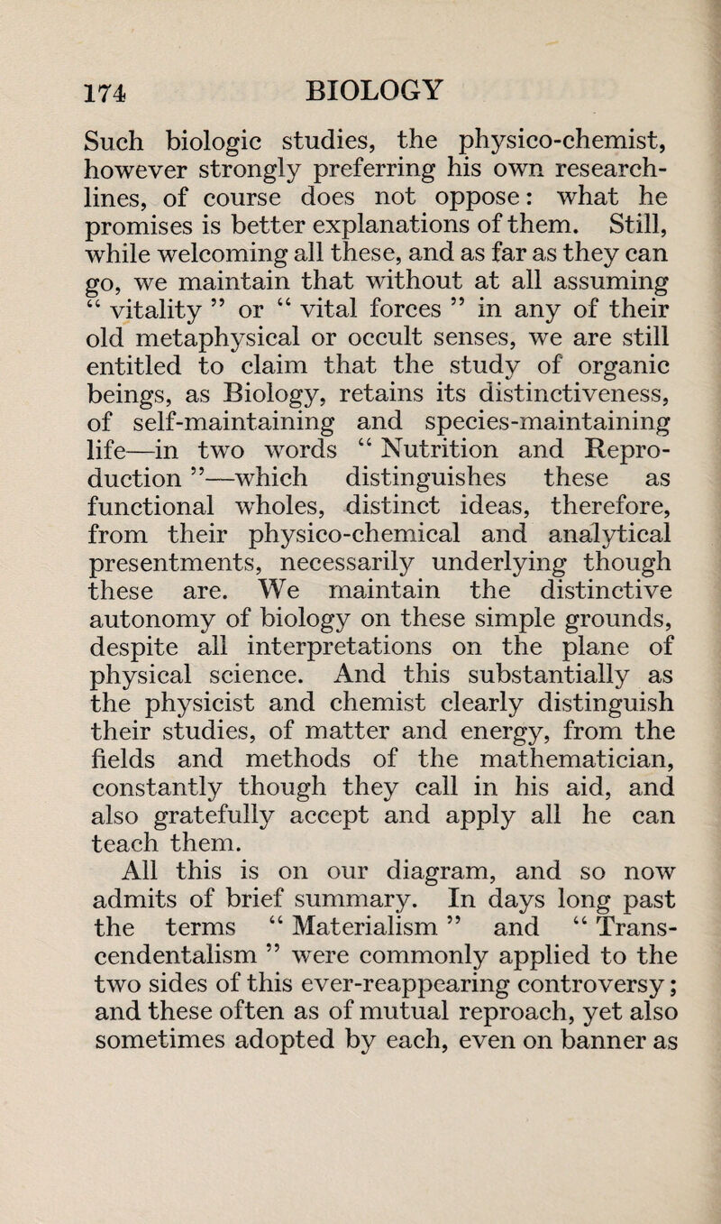 Such biologic studies, the physico-chemist, however strongly preferring his own research¬ lines, of course does not oppose: what he promises is better explanations of them. Still, while welcoming all these, and as far as they can go, we maintain that without at all assuming “ vitality 55 or 44 vital forces ” in any of their old metaphysical or occult senses, we are still entitled to claim that the study of organic beings, as Biology, retains its distinctiveness, of self-maintaining and species-maintaining life—in two words 44 Nutrition and Repro¬ duction ”—which distinguishes these as functional wholes, distinct ideas, therefore, from their physico-chemical and analytical presentments, necessarily underlying though these are. We maintain the distinctive autonomy of biology on these simple grounds, despite all interpretations on the plane of physical science. And this substantially as the physicist and chemist clearly distinguish their studies, of matter and energy, from the fields and methods of the mathematician, constantly though they call in his aid, and also gratefully accept and apply all he can teach them. All this is on our diagram, and so now admits of brief summary. In days long past the terms 44 Materialism. ” and 44 Trans¬ cendentalism ” were commonly applied to the two sides of this ever-reappearing controversy; and these often as of mutual reproach, yet also sometimes adopted by each, even on banner as