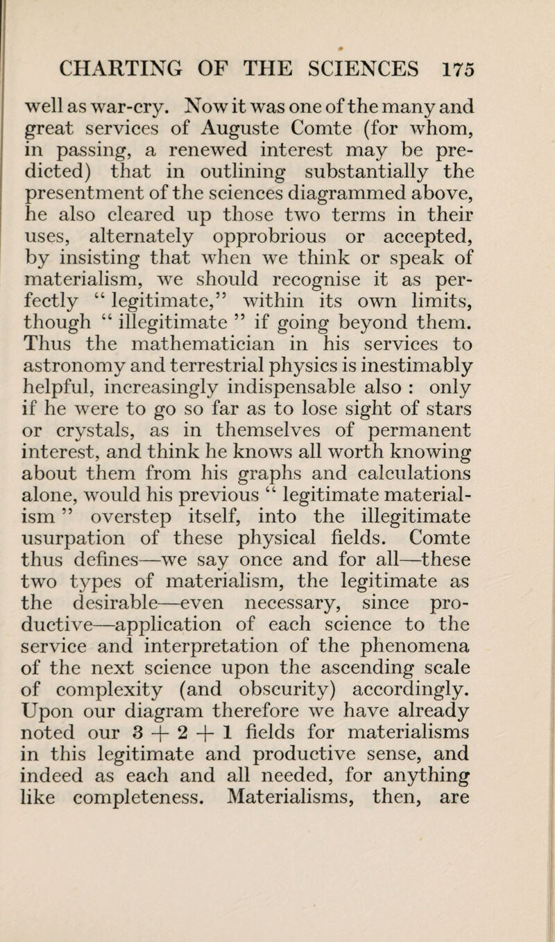 well as war-cry. Now it was one of the many and great services of Auguste Comte (for whom, in passing, a renewed interest may be pre¬ dicted) that in outlining substantially the presentment of the sciences diagrammed above, he also cleared up those two terms in their uses, alternately opprobrious or accepted, by insisting that when we think or speak of materialism, we should recognise it as per¬ fectly “ legitimate,” within its own limits, though “ illegitimate ” if going beyond them. Thus the mathematician in his services to astronomy and terrestrial physics is inestimably helpful, increasingly indispensable also : only if he were to go so far as to lose sight of stars or crystals, as in themselves of permanent interest, and think he knows all worth knowing about them from his graphs and calculations alone, would his previous “ legitimate material¬ ism ” overstep itself, into the illegitimate usurpation of these physical fields. Comte thus defines—we say once and for all—these two types of materialism, the legitimate as the desirable—even necessary, since pro¬ ductive—application of each science to the service and interpretation of the phenomena of the next science upon the ascending scale of complexity (and obscurity) accordingly. Upon our diagram therefore we have already noted our 3 + 2 + 1 fields for materialisms in this legitimate and productive sense, and indeed as each and all needed, for anything like completeness. Materialisms, then, are