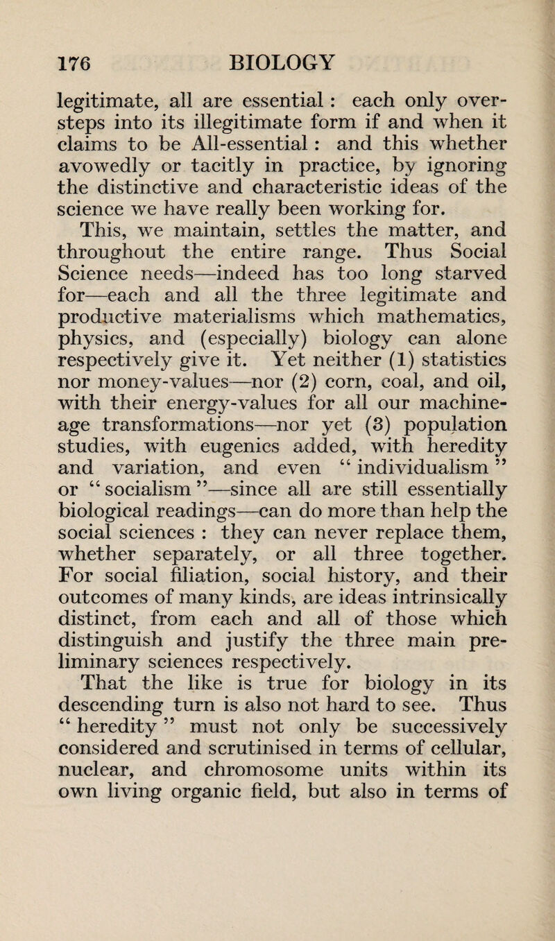legitimate, all are essential: each only over¬ steps into its illegitimate form if and when it claims to be All-essential : and this whether avowedly or tacitly in practice, by ignoring the distinctive and characteristic ideas of the science we have really been working for. This, we maintain, settles the matter, and throughout the entire range. Thus Social Science needs—indeed has too long starved for—each and all the three legitimate and productive materialisms which mathematics, physics, and (especially) biology can alone respectively give it. Yet neither (1) statistics nor money-values—nor (2) corn, coal, and oil, with their energy-values for all our machine- age transformations—nor yet (3) population studies, with eugenics added, with heredity and variation, and even 44 individualism ” or 44 socialism ”—since all are still essentially biological readings—can do more than help the social sciences : they can never replace them, whether separately, or all three together. For social filiation, social history, and their outcomes of many kinds, are ideas intrinsically distinct, from each and all of those which distinguish and justify the three main pre¬ liminary sciences respectively. That the like is true for biology in its descending turn is also not hard to see. Thus 44 heredity ” must not only be successively considered and scrutinised in terms of cellular, nuclear, and chromosome units within its own living organic field, but also in terms of