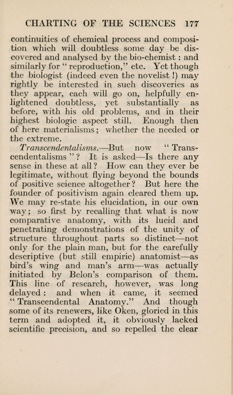 continuities of chemical process and composi¬ tion which will doubtless some day be dis¬ covered and analysed by the bio-chemist : and similarly for 44 reproduction,” etc. Yet though the biologist (indeed even the novelist !) may rightly be interested in such discoveries as they appear, each will go on, helpfully en¬ lightened doubtless, yet substantially as before, with his old problems, and in their highest biologic aspect still. Enough then of here materialisms; whether the needed or the extreme. Transcendentalisms.—But now 44 Trans¬ cendentalisms ” ? It is asked—Is there any sense in these at all ? How can they ever be legitimate, without flying beyond the bounds of positive science altogether? But here the founder of positivism again cleared them up. We may re-state his elucidation, in our own way; so first by recalling that what is now comparative anatomy, with its lucid and penetrating demonstrations of the unity of structure throughout parts so distinct—not only for the plain man, but for the carefully descriptive (but still empiric) anatomist—as bird’s wing and man’s arm—was actually initiated by Belon’s comparison of them. This line of research, however, was long delayed : and when it came, it seemed 44 Transcendental Anatomy.” And though some of its renewers, like Oken, gloried in this term and adopted it, it obviously lacked scientific precision, and so repelled the clear