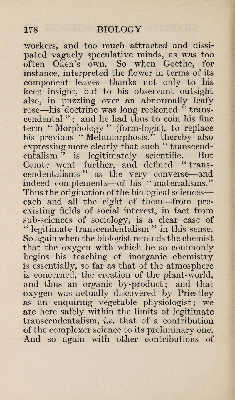 workers, and too much attracted and dissi¬ pated vaguely speculative minds, as was too often Oken’s own. So when Goethe, for instance, interpreted the flower in terms of its component leaves—thanks not only to his keen insight, but to his observant outsight also, in puzzling over an abnormally leafy rose—his doctrine was long reckoned “ trans¬ cendental 55; and he had thus to coin his fine term “ Morphology 55 (form-logic), to replace his previous “ Metamorphosis,” thereby also expressing more clearly that such “ transcend¬ entalism 55 is legitimately scientific. But Comte went further, and defined “ trans¬ cendentalisms 55 as the very converse—and indeed complements—of his “ materialisms.55 Thus the origination of the biological sciences— each and all the eight of them—from pre¬ existing fields of social interest, in fact from sub-sciences of sociology, is a clear case of “ legitimate transcendentalism 55 in this sense. So again when the biologist reminds the chemist that the oxygen with which he so commonly begins his teaching of inorganic chemistry is essentially, so far as that of the atmosphere is concerned, the creation of the plant-world, and thus an organic by-product; and that oxygen was actually discovered by Priestley as an enquiring vegetable physiologist; we are here safely within the limits of legitimate transcendentalism, i.e. that of a contribution of the complexer science to its preliminary one. And so again with other contributions of
