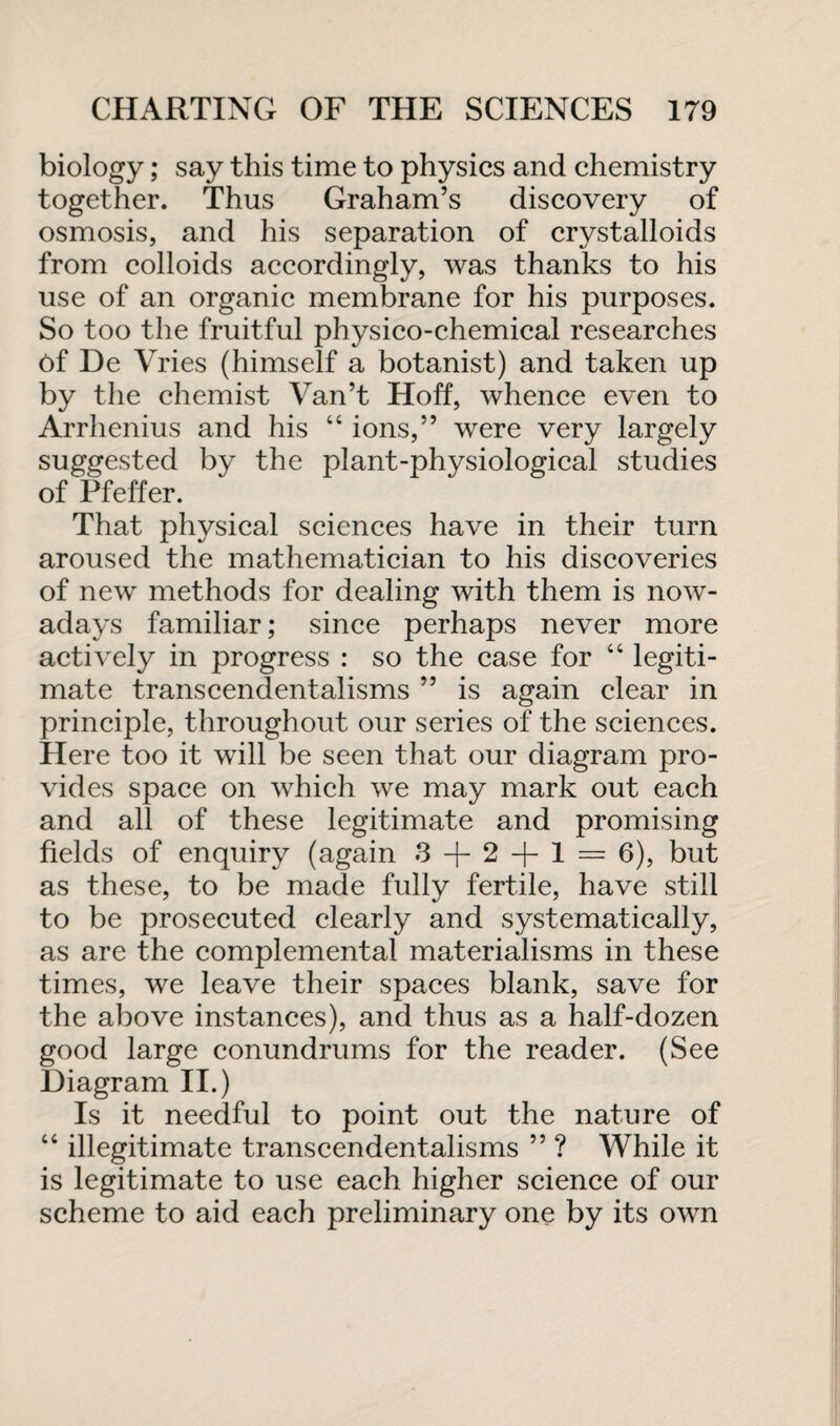 biology; say this time to physics and chemistry together. Thus Graham’s discovery of osmosis, and his separation of crystalloids from colloids accordingly, was thanks to his use of an organic membrane for his purposes. So too the fruitful physico-chemical researches of De Vries (himself a botanist) and taken up by the chemist Van’t Hoff, whence even to Arrhenius and his “ ions,” were very largely suggested by the plant-physiological studies of Pfeffer. That physical sciences have in their turn aroused the mathematician to his discoveries of new methods for dealing with them is now¬ adays familiar; since perhaps never more actively in progress : so the case for “ legiti¬ mate transcendentalisms ” is again clear in principle, throughout our series of the sciences. Here too it will be seen that our diagram pro¬ vides space on which we may mark out each and all of these legitimate and promising fields of enquiry (again 3+ 2 + 1 = 6), but as these, to be made fully fertile, have still to be prosecuted clearly and systematically, as are the complemental materialisms in these times, we leave their spaces blank, save for the above instances), and thus as a half-dozen good large conundrums for the reader. (See Diagram II.) Is it needful to point out the nature of “ illegitimate transcendentalisms ” ? While it is legitimate to use each higher science of our scheme to aid each preliminary one by its own