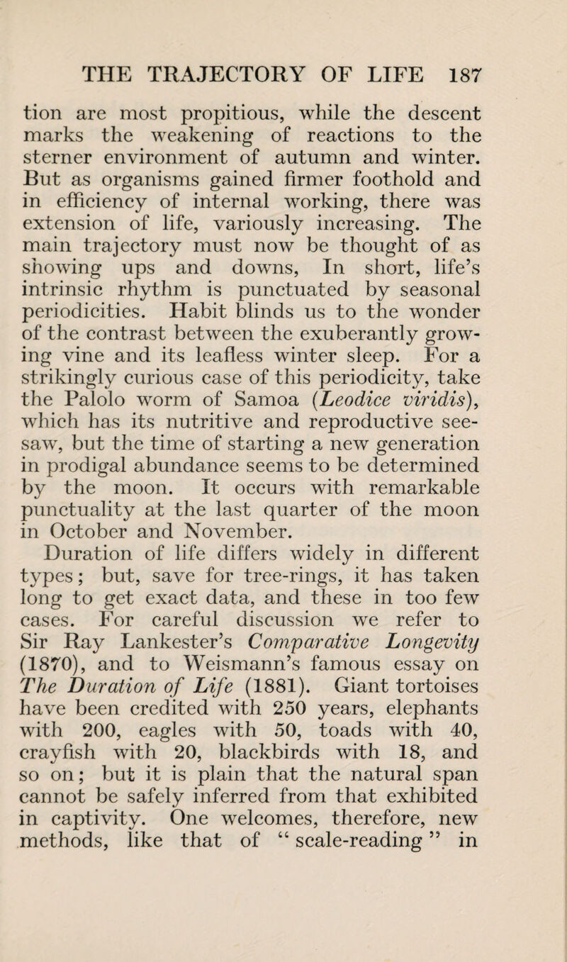 tion are most propitious, while the descent marks the weakening of reactions to the sterner environment of autumn and winter. But as organisms gained firmer foothold and in efficiency of internal working, there was extension of life, variously increasing. The main trajectory must now be thought of as showing ups and downs, In short, life’s intrinsic rhythm is punctuated by seasonal periodicities. Habit blinds us to the wonder of the contrast between the exuberantly grow¬ ing vine and its leafless winter sleep. For a strikingly curious case of this periodicity, take the Palolo worm of Samoa (Leodice viridis), which has its nutritive and reproductive see¬ saw, but the time of starting a new generation in prodigal abundance seems to be determined by the moon. It occurs with remarkable punctuality at the last quarter of the moon in October and November. Duration of life differs widely in different types; but, save for tree-rings, it has taken long to get exact data, and these in too few cases. For careful discussion we refer to Sir Ray Lankester’s Comparative Longevity (1870), and to Weismann’s famous essay on The Duration of Life (1881). Giant tortoises have been credited with 250 years, elephants with 200, eagles with 50, toads with 40, crayfish with 20, blackbirds with 18, and so on; but it is plain that the natural span cannot be safely inferred from that exhibited in captivity. One welcomes, therefore, new methods, like that of “ scale-reading ” in