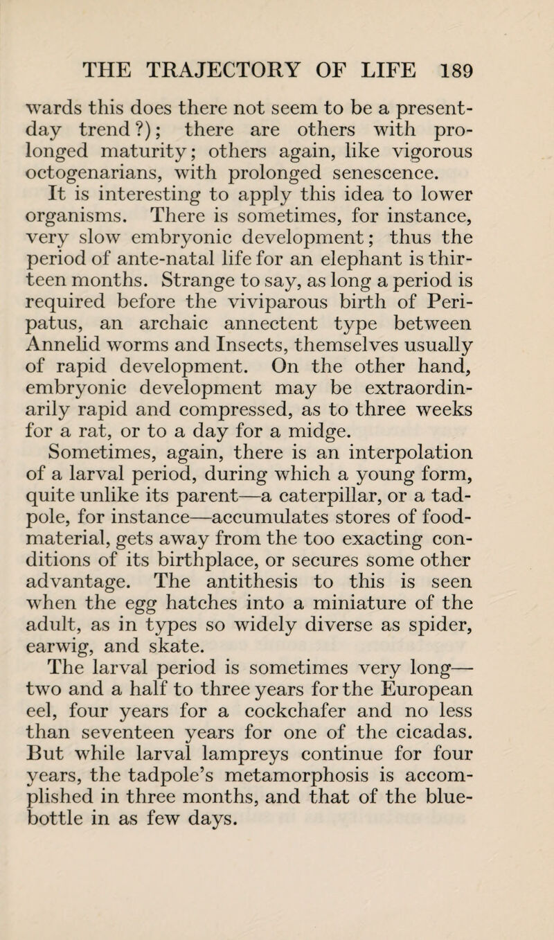wards this does there not seem to be a present- day trend?); there are others with pro¬ longed maturity; others again, like vigorous octogenarians, with prolonged senescence. It is interesting to apply this idea to lower organisms. There is sometimes, for instance, very slow embryonic development; thus the period of ante-natal life for an elephant is thir¬ teen months. Strange to say, as long a period is required before the viviparous birth of Peri- patus, an archaic annectent type between Annelid worms and Insects, themselves usually of rapid development. On the other hand, embryonic development may be extraordin¬ arily rapid and compressed, as to three weeks for a rat, or to a day for a midge. Sometimes, again, there is an interpolation of a larval period, during which a young form, quite unlike its parent—a caterpillar, or a tad¬ pole, for instance—accumulates stores of food- material, gets away from the too exacting con¬ ditions of its birthplace, or secures some other advantage. The antithesis to this is seen when the egg hatches into a miniature of the adult, as in types so widely diverse as spider, earwig, and skate. The larval period is sometimes very long— two and a half to three years for the European eel, four years for a cockchafer and no less than seventeen years for one of the cicadas. But while larval lampreys continue for four years, the tadpole’s metamorphosis is accom¬ plished in three months, and that of the blue¬ bottle in as few days.