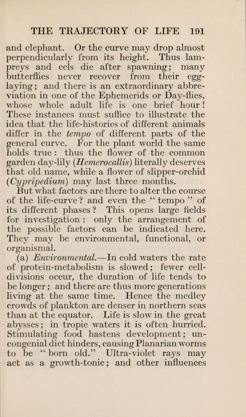 and elephant. Or the curve may drop almost perpendicularly from its height. Thus lam¬ preys and eels die after spawning; many butterflies never recover from their egg- laying; and there is an extraordinary abbre¬ viation in one of the Ephemerids or Day-flies, whose whole adult life is one brief hour ! These instances must suffice to illustrate the idea that the life-histories of different animals differ in the tempo of different parts of the general curve. For the plant world the same holds true : thus the flower of the common garden day-lily (Hemerocallis) literally deserves that old name, while a flower of slipper-orchid (Cypripedium) may last three months. But what factors are there to alter the course of the life-curve? and even the 44 tempo ” of its different phases ? This opens large fields for investigation : only the arrangement of the possible factors can be indicated here. They may be environmental, functional, or organismal. (a) Environmental.—In cold waters the rate of protein-metabolism is slowed; fewer cell- divisions occur, the duration of life tends to be longer; and there are thus more generations living at the same time. Hence the medley crowds of plankton are denser in northern seas than at the equator. Life is slow in the great abysses; in tropic waters it is often hurried. Stimulating food hastens development; un¬ congenial diet hinders, causing Planarian worms to be 44 born old.” Ultra-violet rays may act as a growth-tonic; and other influences