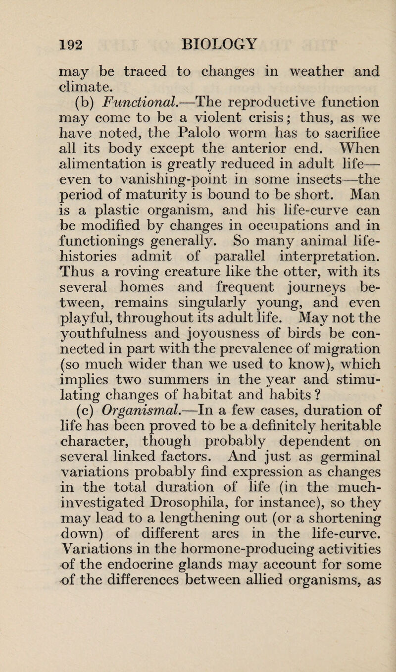 may be traced to changes in weather and climate. (b) Functional.—The reproductive function may come to be a violent crisis; thus, as we have noted, the Palolo worm has to sacrifice all its body except the anterior end. When alimentation is greatly reduced in adult life- even to vanishing-point in some insects—the period of maturity is bound to be short. Man is a plastic organism, and his life-curve can be modified by changes in occupations and in functionings generally. So many animal life- histories admit of parallel interpretation. Thus a roving creature like the otter, with its several homes and frequent journeys be¬ tween, remains singularly young, and even playful, throughout its adult life. May not the youthfulness and joyousness of birds be con¬ nected in part with the prevalence of migration (so much wider than we used to know), which implies two summers in the year and stimu¬ lating changes of habitat and habits ? (c) Organismal.—In a few cases, duration of life has been proved to be a definitely heritable character, though probably dependent on several linked factors. And just as germinal variations probably find expression as changes in the total duration of life (in the much- investigated Drosophila, for instance), so they may lead to a lengthening out (or a shortening down) of different arcs in the life-curve. Variations in the hormone-producing activities of the endocrine glands may account for some of the differences between allied organisms, as