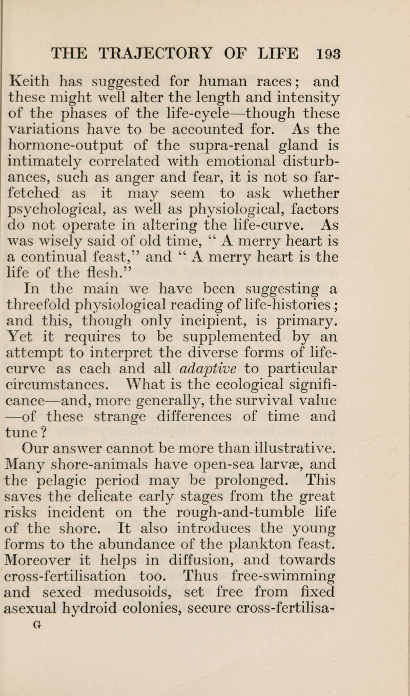 Keith has suggested for human races; and these might well alter the length and intensity of the phases of the life-cycle—though these variations have to be accounted for. As the hormone-output of the supra-renal gland is intimately correlated with emotional disturb¬ ances, such as anger and fear, it is not so far¬ fetched as it may seem to ask whether psychological, as well as physiological, factors do not operate in altering the life-curve. As was wisely said of old time, “ A merry heart is a continual feast,” and “ A merry heart is the life of the flesh.” In the main we have been suggesting a threefold physiological reading of life-histories ; and this, though only incipient, is primary. Yet it requires to be supplemented by an attempt to interpret the diverse forms of life- curve as each and all adaptive to particular circumstances. What is the ecological signifi¬ cance—and, more generally, the survival value —of these strange differences of time and tune ? Our answer cannot be more than illustrative. Many shore-animals have open-sea larvae, and the pelagic period may be prolonged. This saves the delicate early stages from the great risks incident on the rough-and-tumble life of the shore. It also introduces the young forms to the abundance of the plankton feast. Moreover it helps in diffusion, and towards cross-fertilisation too. Thus free-swimming and sexed medusoids, set free from fixed asexual hydroid colonies, secure cross-fertilisa-