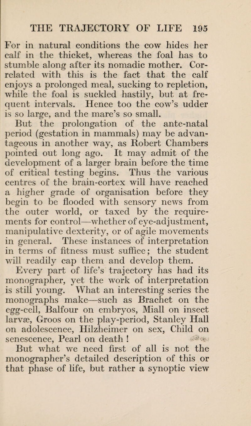 For in natural conditions the cow hides her calf in the thicket, whereas the foal has to stumble along after its nomadic mother. Cor¬ related with this is the fact that the calf enjoys a prolonged meal, sucking to repletion, while the foal is suckled hastily, but at fre¬ quent intervals. Hence too the cow’s udder is so large, and the mare’s so small. But the prolongation of the ante-natal period (gestation in mammals) may be advan¬ tageous in another way, as Robert Chambers pointed out long ago. It may admit of the development of a larger brain before the time of critical testing begins. Thus the various centres of the brain-cortex will have reached a higher grade of organisation before they begin to be flooded with sensory news from the outer world, or taxed by the require¬ ments for control—whether of eye-adjustment, manipulative dexterity, or of agile movements in general. These instances of interpretation in terms of fitness must suffice; the student will readily cap them and develop them. Every part of life’s trajectory has had its monographer, yet the work of interpretation is still young. What an interesting series the monographs make—such as Brachet on the egg-cell, Balfour on embryos, Miall on insect larvae, Groos on the play-period, Stanley Hall on adolescence, Hilzheimer on sex, Child on senescence, Pearl on death ! But what we need first of all is not the monographer’s detailed description of this or that phase of life, but rather a synoptic view