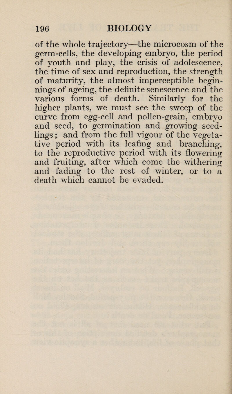 of the whole trajectory—the microcosm of the germ-cells, the developing embryo, the period of youth and play, the crisis of adolescence, the time of sex and reproduction, the strength of maturity, the almost imperceptible begin¬ nings of ageing, the definite senescence and the various forms of death. Similarly for the higher plants, we must see the sweep of the curve from egg-cell and pollen-grain, embryo and seed, to germination and growing seed¬ lings ; and from the full vigour of the vegeta¬ tive period with its leafing and branching, to the reproductive period with its flowering and fruiting, after which come the withering and fading to the rest of winter, or to a death which cannot be evaded.