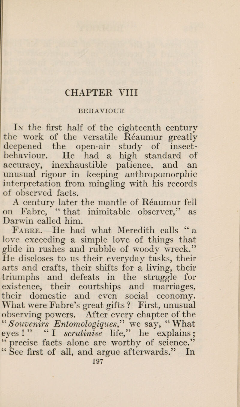 CHAPTER VIII BEHAVIOUR In the first half of the eighteenth century the work of the versatile Reaumur greatly deepened the open-air study of insect- behaviour. He had a high standard of accuracy, inexhaustible patience, and an unusual rigour in keeping anthropomorphic interpretation from mingling with his records of observed facts. A century later the mantle of Reaumur fell on Fabre, “ that inimitable observer,” as Darwin called him. Fabre.—He had what Meredith calls “ a love exceeding a simple love of things that glide in rushes and rubble of woody wreck.” He discloses to us their everyday tasks, their arts and crafts, their shifts for a living, their triumphs and defeats in the struggle for existence, their courtships and marriages, their domestic and even social economy. What were Fabre’s great gifts ? First, unusual observing powers. After every chapter of the “Souvenirs Entomologiques,” we say, “What eyes!” “I scrutinise life,” he explains; “ precise facts alone are worthy of science.” “ See first of all, and argue afterwards.” In