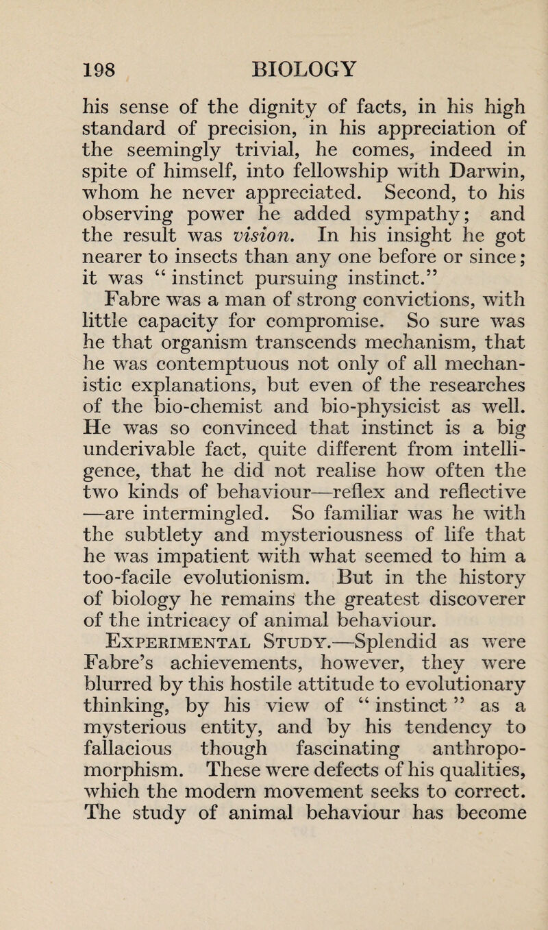 his sense of the dignity of facts, in his high standard of precision, in his appreciation of the seemingly trivial, he comes, indeed in spite of himself, into fellowship with Darwin, whom he never appreciated. Second, to his observing power he added sympathy; and the result was vision. In his insight he got nearer to insects than any one before or since; it was 44 instinct pursuing instinct.” Fabre was a man of strong convictions, with little capacity for compromise. So sure was he that organism transcends mechanism, that he was contemptuous not only of all mechan¬ istic explanations, but even of the researches of the bio-chemist and bio-physicist as well. He was so convinced that instinct is a big underivable fact, quite different from intelli¬ gence, that he did not realise how often the two kinds of behaviour—reflex and reflective —are intermingled. So familiar was he with the subtlety and mysteriousness of life that he was impatient with what seemed to him a too-facile evolutionism. But in the history of biology he remains the greatest discoverer of the intricacy of animal behaviour. Experimental Study.—Splendid as were Fabre’s achievements, however, they were blurred by this hostile attitude to evolutionary thinking, by his view of 44 instinct ” as a mysterious entity, and by his tendency to fallacious though fascinating anthropo¬ morphism. These were defects of his qualities, which the modern movement seeks to correct. The study of animal behaviour has become