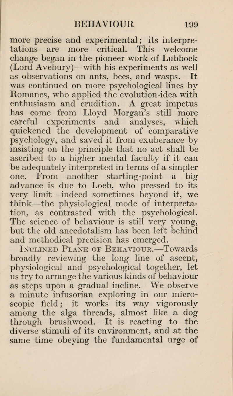 more precise and experimental; its interpre¬ tations are more critical. This welcome change began in the pioneer work of Lubbock (Lord Avebury)—with his experiments as well as observations on ants, bees, and wasps. It was continued on more psychological lines by Romanes, who applied the evolution-idea with enthusiasm and erudition. A great impetus has come from Lloyd Morgan’s still more careful experiments and analyses, which quickened the development of comparative psychology, and saved it from exuberance by insisting on the principle that no act shall be ascribed to a higher mental faculty if it can be adequately interpreted in terms of a simpler one. From another starting-point a big advance is due to Loeb, who pressed to its very limit—indeed sometimes beyond it, we think—the physiological mode of interpreta¬ tion, as contrasted with the psychological. The science of behaviour is still very young, but the old anecdotalism has been left behind and methodical precision has emerged. Inclined Plane of Behaviour.—Towards broadly reviewing the long line of ascent, physiological and psychological together, let us try to arrange the various kinds of behaviour as steps upon a gradual incline. We observe a minute infusorian exploring in our micro¬ scopic field; it works its way vigorously among the alga threads, almost like a dog through brushwood. It is reacting to the diverse stimuli of its environment, and at the same time obeying the fundamental urge of