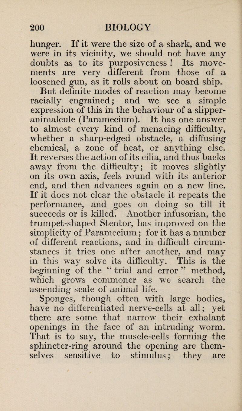 hunger. If it were the size of a shark, and we were in its vicinity, we should not have any doubts as to its purposiveness ! Its move¬ ments are very different from those of a loosened gun, as it rolls about on board ship. But definite modes of reaction may become racially engrained; and we see a simple expression of this in the behaviour of a slipper- animalcule (Paramecium). It has one answer to almost every kind of menacing difficulty, whether a sharp-edged obstacle, a diffusing chemical, a zone of heat, or anything else. It reverses the action of its cilia, and thus backs away from the difficulty; it moves slightly on its own axis, feels round with its anterior end, and then advances again on a new line. If it does not clear the obstacle it repeats the performance, and goes on doing so till it succeeds or is killed. Another infusorian, the trumpet-shaped Stentor, has improved on the simplicity of Paramecium; for it has a number of different reactions, and in difficult circum¬ stances it tries one after another, and may in this way solve its difficulty. This is the beginning of the “ trial and error ” method, which grows commoner as we search the ascending scale of animal life. Sponges, though often with large bodies, have no differentiated nerve-cells at all; yet there are some that narrow their exhalant openings in the face of an intruding worm. That is to say, the muscle-cells forming the sphincter-ring around the opening are them¬ selves sensitive to stimulus; they are