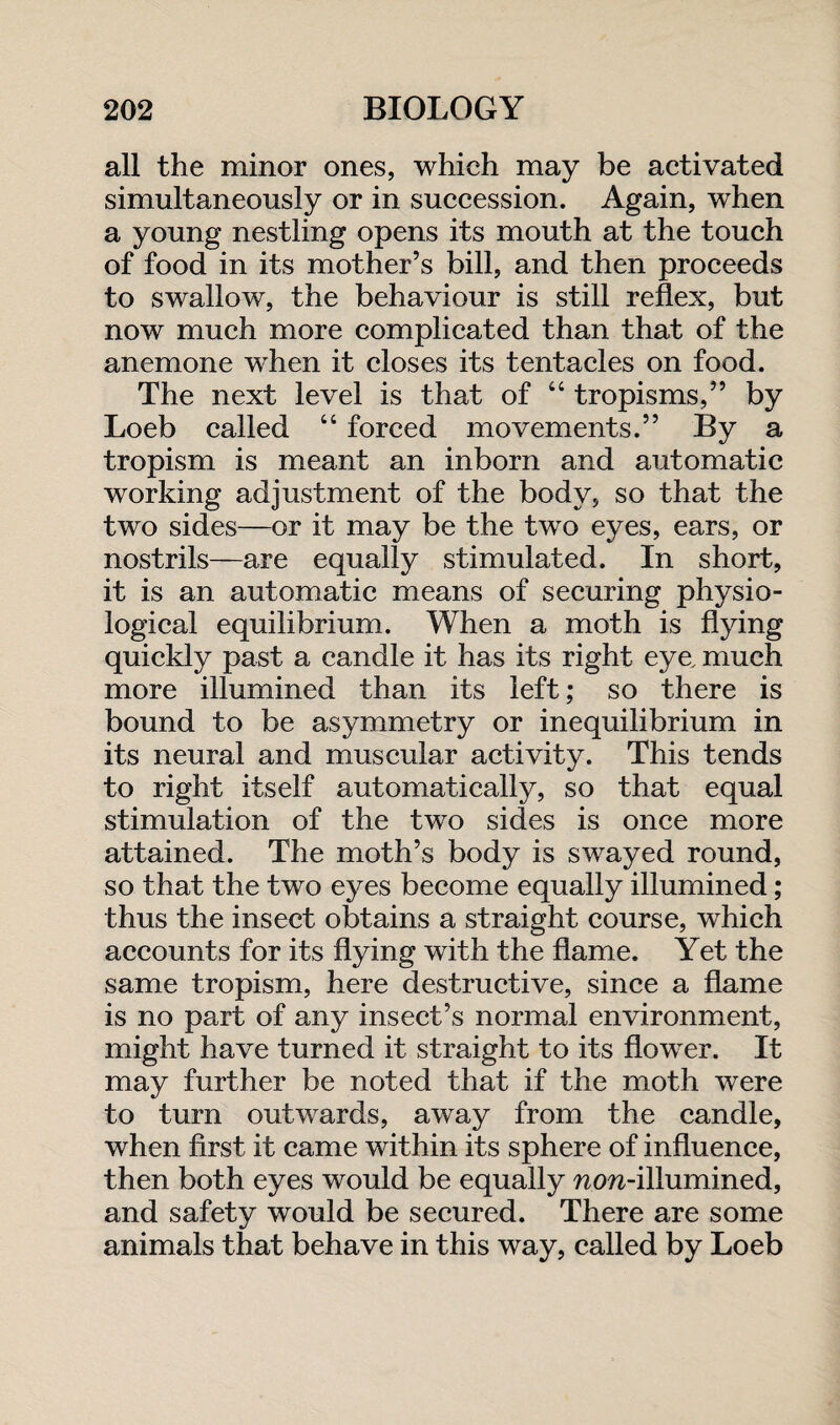 all the minor ones, which may be activated simultaneously or in succession. Again, when a young nestling opens its mouth at the touch of food in its mother’s bill, and then proceeds to swallow, the behaviour is still reflex, but now much more complicated than that of the anemone when it closes its tentacles on food. The next level is that of “ tropisms,” by Loeb called “ forced movements.” By a tropism is meant an inborn and automatic working adjustment of the body, so that the two sides—or it may be the two eyes, ears, or nostrils—are equally stimulated. In short, it is an automatic means of securing physio¬ logical equilibrium. When a moth is flying quickly past a candle it has its right eye, much more illumined than its left; so there is bound to be asymmetry or inequilibrium in its neural and muscular activity. This tends to right itself automatically, so that equal stimulation of the two sides is once more attained. The moth’s body is swayed round, so that the two eyes become equally illumined; thus the insect obtains a straight course, which accounts for its flying with the flame. Yet the same tropism, here destructive, since a flame is no part of any insect’s normal environment, might have turned it straight to its flower. It may further be noted that if the moth were to turn outwards, away from the candle, when first it came within its sphere of influence, then both eyes would be equally wow-illumined, and safety would be secured. There are some animals that behave in this way, called by Loeb