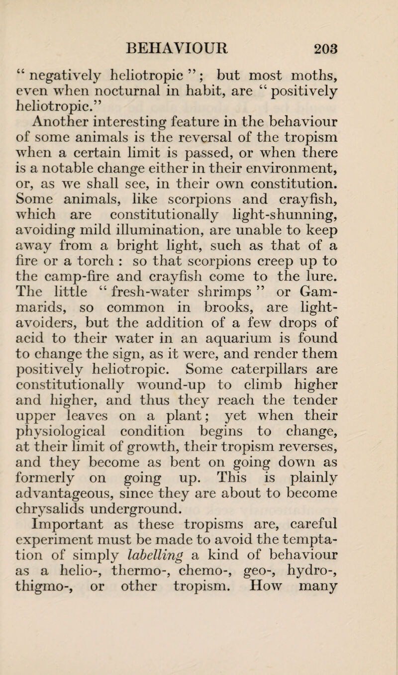 “negatively heliotropic”; but most moths, even when nocturnal in habit, are “ positively heliotropic.” Another interesting feature in the behaviour of some animals is the reversal of the tropism when a certain limit is passed, or when there is a notable change either in their environment, or, as we shall see, in their own constitution. Some animals, like scorpions and crayfish, which are constitutionally light-shunning, avoiding mild illumination, are unable to keep away from a bright light, such as that of a fire or a torch : so that scorpions creep up to the camp-fire and crayfish come to the lure. The little “ fresh-water shrimps ” or Gam- marids, so common in brooks, are light- avoiders, but the addition of a few drops of acid to their water in an aquarium is found to change the sign, as it were, and render them positively heliotropic. Some caterpillars are constitutionally wound-up to climb higher and higher, and thus they reach the tender upper leaves on a plant; yet when their physiological condition begins to change, at their limit of growth, their tropism reverses, and they become as bent on going down as formerly on going up. This is plainly advantageous, since they are about to become chrysalids underground. Important as these tropisms are, careful experiment must be made to avoid the tempta¬ tion of simply labelling a kind of behaviour as a helio-, thermo-, chemo-, geo-, hydro-, thigmo-, or other tropism. How many