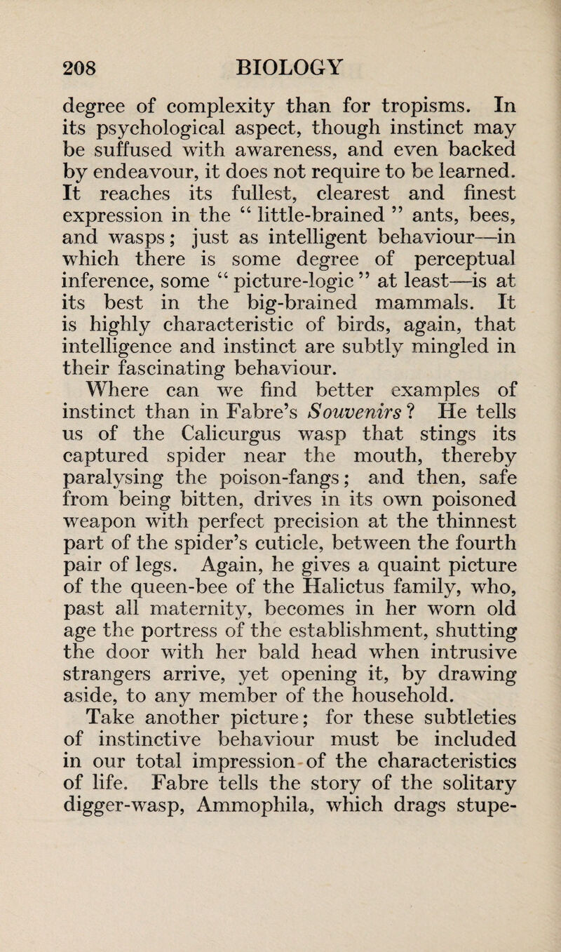 degree of complexity than for tropisms. In its psychological aspect, though instinct may be suffused with awareness, and even backed by endeavour, it does not require to be learned. It reaches its fullest, clearest and finest expression in the “ little-brained ” ants, bees, and wasps; just as intelligent behaviour—in which there is some degree of perceptual inference, some “picture-logic” at least—is at its best in the big-brained mammals. It is highly characteristic of birds, again, that intelligence and instinct are subtly mingled in their fascinating behaviour. Where can we find better examples of instinct than in Fabre’s Souvenirs ? He tells us of the Calicurgus wasp that stings its captured spider near the mouth, thereby paralysing the poison-fangs; and then, safe from being bitten, drives in its own poisoned weapon with perfect precision at the thinnest part of the spider’s cuticle, between the fourth pair of legs. Again, he gives a quaint picture of the queen-bee of the Halictus family, who, past all maternity, becomes in her worn old age the portress of the establishment, shutting the door with her bald head when intrusive strangers arrive, yet opening it, by drawing aside, to any member of the household. Take another picture; for these subtleties of instinctive behaviour must be included in our total impression of the characteristics of life. Fabre tells the story of the solitary digger-wasp, Ammophila, which drags stupe-