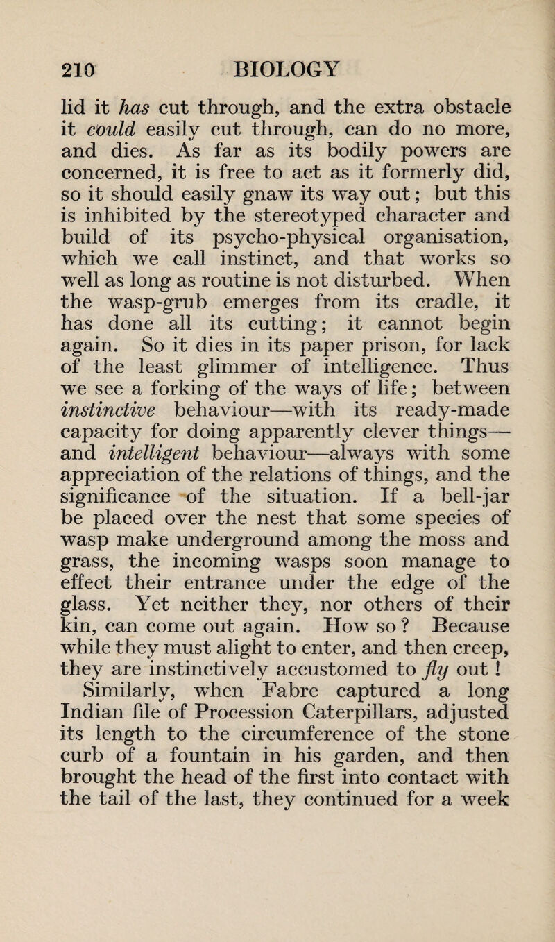 lid it has cut through, and the extra obstacle it could easily cut through, can do no more, and dies. As far as its bodily powers are concerned, it is free to act as it formerly did, so it should easily gnaw its way out; but this is inhibited by the stereotyped character and build of its psycho-physical organisation, which we call instinct, and that works so well as long as routine is not disturbed. When the wasp-grub emerges from its cradle, it has done all its cutting; it cannot begin again. So it dies in its paper prison, for lack of the least glimmer of intelligence. Thus we see a forking of the ways of life; between instinctive behaviour—with its ready-made capacity for doing apparently clever things— and intelligent behaviour—always with some appreciation of the relations of things, and the significance of the situation. If a bell-jar be placed over the nest that some species of wasp make underground among the moss and grass, the incoming wasps soon manage to effect their entrance under the edge of the glass. Yet neither they, nor others of their kin, can come out again. How so ? Because while they must alight to enter, and then creep, they are instinctively accustomed to fly out ! Similarly, when Fabre captured a long Indian file of Procession Caterpillars, adjusted its length to the circumference of the stone curb of a fountain in his garden, and then brought the head of the first into contact with the tail of the last, they continued for a week