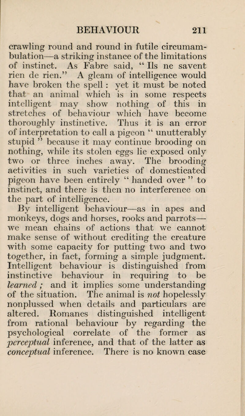 crawling round and round in futile circumam- bulation—a striking instance of the limitations of instinct. As Fabre said, 44 Ils ne savent rien de rien.” A gleam of intelligence would have broken the spell : yet it must be noted that an animal which is in some respects intelligent may show nothing of this in stretches of behaviour which have become thoroughly instinctive. Thus it is an error of interpretation to call a pigeon 44 unutterably stupid ” because it may continue brooding on nothing, while its stolen eggs lie exposed only two or three inches away. The brooding activities in such varieties of domesticated pigeon have been entirely 44 handed over ” to instinct, and there is then no interference on the part of intelligence. By intelligent behaviour—as in apes and monkeys, dogs and horses, rooks and parrots—- we mean chains of actions that we cannot make sense of without crediting the creature with some capacity for putting two and two together, in fact, forming a simple judgment. Intelligent behaviour is distinguished from instinctive behaviour in requiring to be learned ; and it implies some understanding of the situation. The animal is not hopelessly nonplussed when details and particulars are altered. Romanes distinguished intelligent from rational behaviour by regarding the psychological correlate of the former as perceptual inference, and that of the latter as conceptual inference. There is no known case